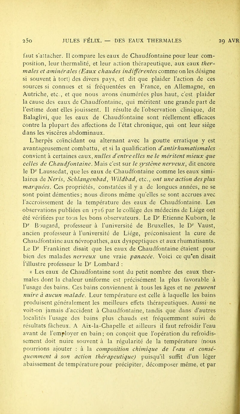 fdut s'attacher. Il compare les eaux de Chaudfontaine pour leur com- position, leur thermalité, et leur action thérapeutique, aux eaux ther- males et aminérales (Eaux chaudes indifférentes comme on les désigne si souvent à tort) des divers pays, et dit que plaider l'action de ces sources si connues et si fréquentées en France, en Allemagne, en Autriche, etc., et que nous avons énumérées plus haut, c'est plaider la cause des eaux de Chaudfontaine, qui méritent une grande part de l'estime dont elles jouissent. Il résulte de l'observation clinique, dit Balaglivi, que les eaux de Chaudfontaine sont réellement efficaces contre la plupart des affections de l'état chronique, qui ont leur siège dans les viscères abdominaux. L'herpès coïncidant ou alternant avec la goutte erratique y est avantageusement combattu, et si la qualification d'antirhumatismales convient à certaines eaux, nulles d'entre elles ne le méritent mieux que celles de Chaudfontaine. Mais c'est sur le système nerveux, dit encore le D'' Laussedat, que les eaux de Chaudfontaine comme les eaux simi- laires àtNeris, Schlangenbad, Wildbad, etc., ont une action des plus marquées. Ces propriétés, constatées il y a de longues années, ne se sont point démenties; nous dirons même qu'elles se sont accrues avec l'accroissement de la température des eaux de Chaudfontaine. Les observations publiées en 1716 par le collège des médecins de Liège ont été vérifiées par tous les bons observateurs. Le D'' Etienne Kuborn, le D Bougard, professeur à l'université de Bruxelles, le D' Vaust, ancien professeur à l'université de Liège, préconisaient la cure de Chaudfontaine aux névropathes, aux dyspeptiques et aux rhumatisants. Le D' Frankinet disait que les eaux de Chaudfontaine étaient pour bien des malades nerveux une vraie panacée. Voici ce qu'en disait l'illustre professeur le D Lombard : « Les eaux de Chaudfontaine sont du petit nombre des eaux ther- males dont la chaleur uniforme est précisément la plus favorable à l'usage des bains. Ces bains conviennent à tous les âges et ne peuvent nuire à aucun malade. Leur température est celle à laquelle les bains produisent généralement les meilleurs effets thérapeutiques. Aussi ne voit-on jamais d'accident à Chaudfontaine, tandis que dans d'autres localités l'usage des bains plus chauds est fréquemment suivi de résultats fâcheux. A Aix-la-Chapelle et ailleurs il faut refroidir l'eau avant de l'employer en bain; on conçoit que l'opération du refroidis- sement doit nuire souvent à la régularité de la température (nous pourrions ajouter : à la composition chimique de l'eau et consé- quemment à son action thérapeutique) puisqu'il suffit d'un léger abaissement de température pour précipiter, décomposer même, et par