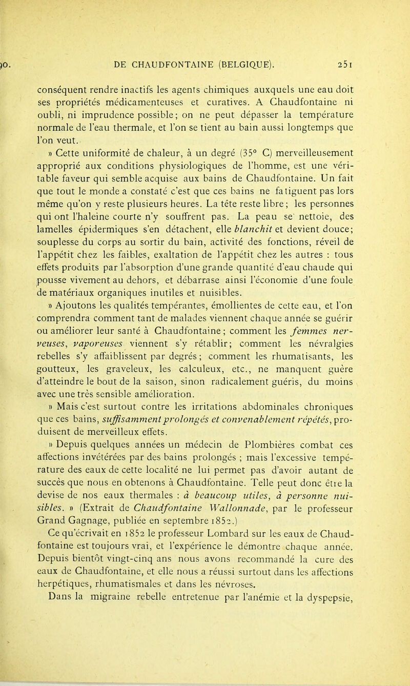 conséquent rendre inactifs les agents chimiques auxquels une eau doit ses propriétés médicamenteuses et curatives. A Chaudfontaine ni oubli, ni imprudence possible; on ne peut dépasser la température normale de l'eau thermale, et l'on se tient au bain aussi longtemps que l'on veut. » Cette uniformité de chaleur, à un degré (35° C) merveilleusement approprié aux conditions physiologiques de l'homme, est une véri- table faveur qui semble acquise aux bains de Chaudfontaine. Un fait que tout le monde a constaté c'est que ces bains ne fatiguent pas lors même qu'on y reste plusieurs heures. La tête reste libre ; les personnes qui ont l'haleine courte n'y souffrent pas. La peau se nettoie, des lamelles épidermiques s'en détachent, elle ^'/ancAzï et devient douce; souplesse du corps au sortir du bain, activité des fonctions, réveil de l'appétit chez les faibles, exaltation de l'appétit chez les autres : tous effets produits par l'absorption d'une grande quantité d'eau chaude qui pousse vivement au dehors, et débarrase ainsi l'économie d'une foule de matériaux organiques inutiles et nuisibles. » Ajoutons les qualités tempérantes, émoUientes de cette eau, et l'on comprendra comment tant de malades viennent chaque année se guérir ou améliorer leur santé à Chaudfontaine ; comment les femmes ner- veuses, vaporeuses viennent s'y rétablir; comment les névralgies rebelles s'y affaiblissent par degrés ; comment les rhumatisants, les goutteux, les graveleux, les calculeux, etc., ne manquent guère d'atteindre le bout de la saison, sinon radicalement guéris, du moins avec une très sensible amélioration. )) Mais c'est surtout contre les irritations abdominales chroniques que ces bains, suffisamment prolongés et convenablement répétés, pro- duisent de merveilleux effets. » Depuis quelques années un médecin de Plombières combat ces affections invétérées par des bains prolongés ; mais l'excessive tempé- rature des eaux de cette localité ne lui permet pas d'avoir autant de succès que nous en obtenons à Chaudfontaine. Telle peut donc être la devise de nos eaux thermales : à beaucoup utiles, à personne nui- sibles. » (Extrait de Chaudfontaine Wallonnade, par le professeur Grand Gagnage, publiée en septembre i852.) Ce qu'écrivait en 1852 le professeur Lombard sur les eaux de Chaud- fontaine est toujours vrai, et l'expérience le démontre chaque année. Depuis bientôt vingt-cinq ans nous avons recommandé la cure des eaux de Chaudfontaine, et elle nous a réussi surtout dans les affections herpétiques, rhumatismales et dans les névroses. Dans la migraine rebelle entretenue par l'anémie et la dyspepsie,