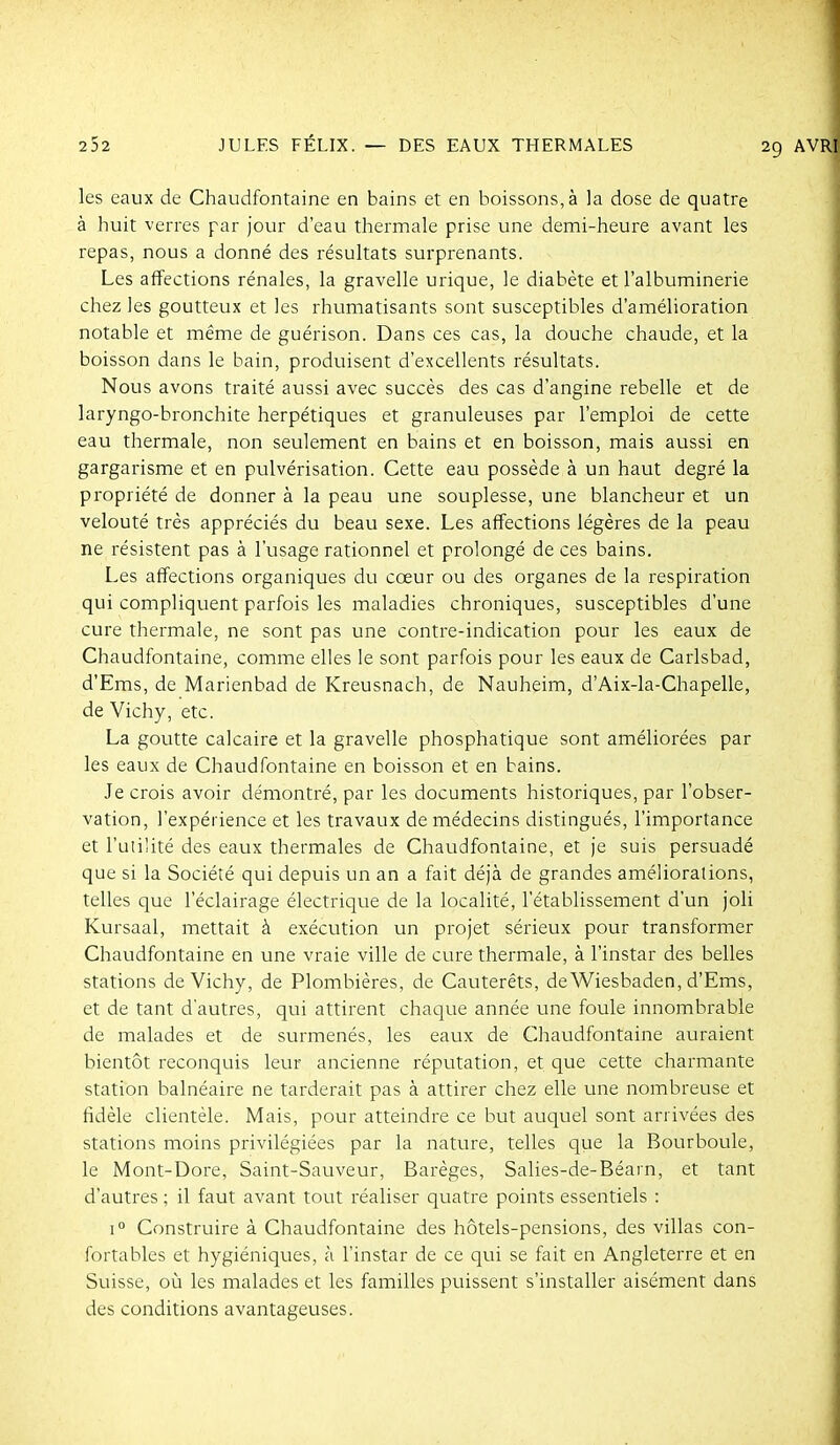 les eaux de Chaudfontaine en bains et en boissons, à ]a dose de quatre à huit verres par jour d'eau thermale prise une demi-heure avant les repas, nous a donné des résultats surprenants. Les affections rénales, la gravelle urique, le diabète et l'albuminerie chez les goutteux et les rhumatisants sont susceptibles d'amélioration notable et même de guérison. Dans ces cas, la douche chaude, et la boisson dans le bain, produisent d'excellents résultats. Nous avons traité aussi avec succès des cas d'angine rebelle et de laryngo-bronchite herpétiques et granuleuses par l'emploi de cette eau thermale, non seulement en bains et en boisson, mais aussi en gargarisme et en pulvérisation. Cette eau possède à un haut degré la propriété de donner à la peau une souplesse, une blancheur et un velouté très appréciés du beau sexe. Les affections légères de la peau ne résistent pas à l'usage rationnel et prolongé de ces bains. Les affections organiques du cœur ou des organes de la respiration qui compliquent parfois les maladies chroniques, susceptibles d'une cure thermale, ne sont pas une contre-indication pour les eaux de Chaudfontaine, comme elles le sont parfois pour les eaux de Carlsbad, d'Ems, de Marienbad de Kreusnach, de Nauheim, d'Aix-la-Chapelle, de Vichy, etc. La goutte calcaire et la gravelle phosphatique sont améliorées par les eaux de Chaudfontaine en boisson et en bains. Je crois avoir démontré, par les documents historiques, par l'obser- vation, l'expérience et les travaux de médecins distingués, l'importance et l'utilité des eaux thermales de Chaudfontaine, et je suis persuadé que si la Société qui depuis un an a fait déjà de grandes améliorations, telles que l'éclairage électrique de la localité, l'établissement d'un joli Kursaal, mettait à exécution un projet sérieux pour transformer Chaudfontaine en une vraie ville de cure thermale, à l'instar des belles stations de Vichy, de Plombières, de Cauterêts, de Wiesbaden, d'Ems, et de tant d'autres, qui attirent chaque année une foule innombrable de malades et de surmenés, les eaux de Chaudfontaine auraient bientôt reconquis leur ancienne réputation, et que cette charmante station balnéaire ne tarderait pas à attirer chez elle une nombreuse et fidèle clientèle. Mais, pour atteindre ce but auquel sont arrivées des stations moins privilégiées par la nature, telles que la Bourboule, le Mont-Dore, Saint-Sauveur, Barèges, Salies-de-Béarn, et tant d'autres ; il faut avant tout réaliser quatre points essentiels : 1° Construire à Chaudfontaine des hôtels-pensions, des villas con- fortables et hygiéniques, à l'instar de ce qui se fait en Angleterre et en Suisse, où les malades et les familles puissent s'installer aisément dans des conditions avantageuses.