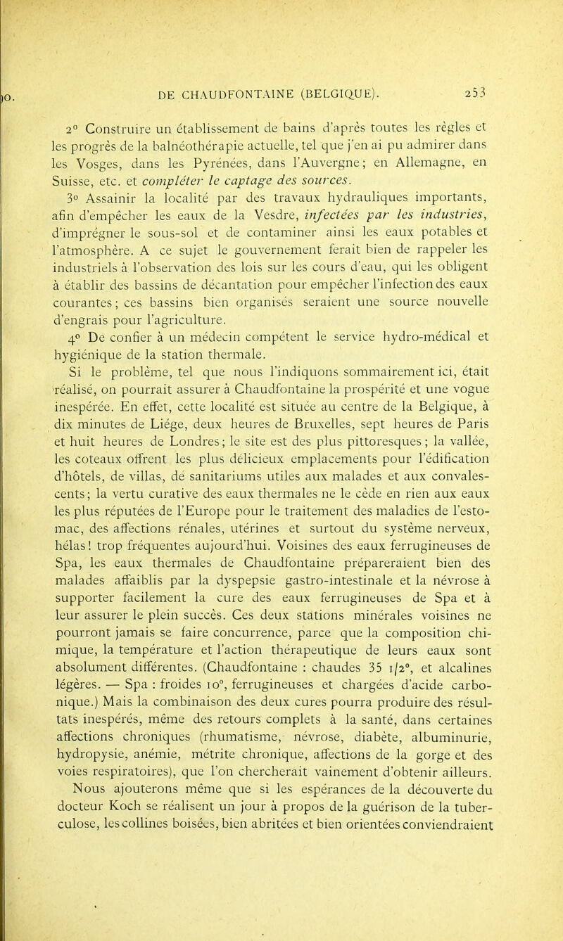 2° Construire un établissement de bains d'après toutes les règles et les progrès de la balnéothérapie actuelle, tel que j'en ai pu admirer dans les Vosges, dans les Pyrénées, dans l'Auvergne; en Allemagne, en Suisse, etc. et cotnpléter le captage des sources. 3° Assainir la localité par des travaux hydrauliques importants, afin d'empêcher les eaux de la Vesdre, infectées par les industries, d'imprégner le sous-sol et de contaminer ainsi les eaux potables et l'atmosphère. A ce sujet le gouvernement ferait bien de rappeler les industriels à l'observation des lois sur les cours d'eau, qui les obligent à établir des bassins de décantation pour empêcher l'infection des eaux courantes ; ces bassins bien organisés seraient une source nouvelle d'engrais pour l'agriculture. 4 De confier à un médecin compétent le service hydro-médical et hygiénique de la station thermale. Si le problème, tel que nous l'indiquons sommairement ici, était 'réalisé, on pourrait assurer à Chaudfontaine la prospérité et une vogue inespérée. En effet, cette localité est située au centre de la Belgique, à dix minutes de Liège, deux heures de Bruxelles, sept heures de Paris et huit heures de Londres ; le site est des plus pittoresques ; la vallée, les coteaux offrent les plus délicieux emplacements pour l'édification d'hôtels, de villas, de sanitariums utiles aux malades et aux convales- cents ; la vertu curative des eaux thermales ne le cède en rien aux eaux les plus réputées de l'Europe pour le traitement des maladies de l'esto- mac, des affections rénales, utérines et surtout du système nerveux, hélas ! trop fréquentes aujourd'hui. Voisines des eaux ferrugineuses de Spa, les eaux thermales de Chaudfontaine prépareraient bien des malades affaiblis par la dyspepsie gastro-intestinale et la névrose à supporter facilement la cure des eaux ferrugineuses de Spa et à leur assurer le plein succès. Ces deux stations minérales voisines ne pourront jamais se faire concurrence, parce que la composition chi- mique, la température et l'action thérapeutique de leurs eaux sont absolument différentes. (Chaudfontaine : chaudes 35 1/2, et alcalines légères. — Spa : froides 10°, ferrugineuses et chargées d'acide carbo- nique.) Mais la combinaison des deux cures pourra produire des résul- tats inespérés, même des retours complets à la santé, dans certaines affections chroniques (rhumatisme, névrose, diabète, albuminurie, hydropysie, anémie, métrite chronique, affections de la gorge et des voies respiratoires), que l'on chercherait vainement d'obtenir ailleurs. Nous ajouterons même que si les espérances de la découverte du docteur Koch se réalisent un jour à propos de la guérison de la tuber- culose, les collines boisées, bien abritées et bien orientées conviendraient