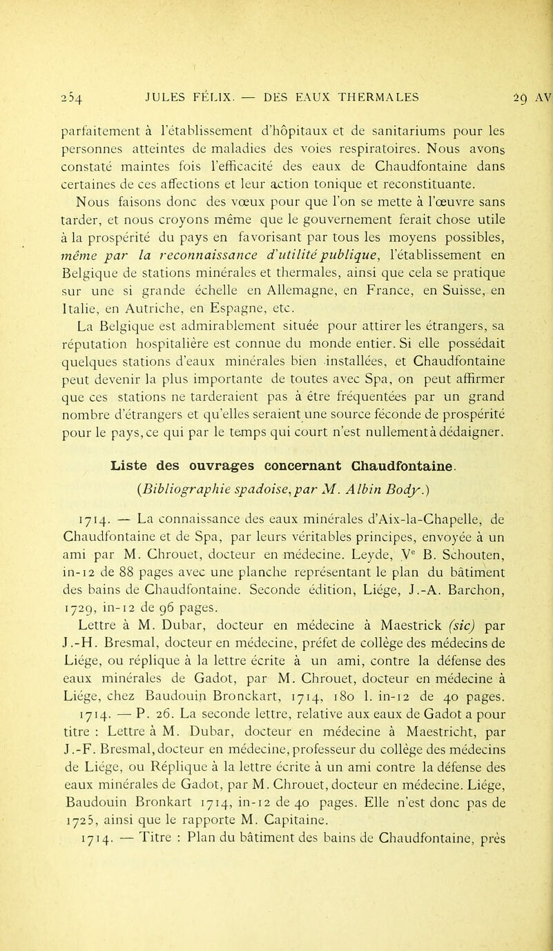 parfaitement à l'établissement d'hôpitaux et de sanitariums pour les personnes atteintes de maladies des voies respiratoires. Nous avons constaté maintes fois l'efficacité des eaux de Chaudfontaine dans certaines de ces affections et leur action tonique et reconstituante. Nous faisons donc des vœux pour que l'on se mette à l'œuvre sans tarder, et nous croyons même que le gouvernement ferait chose utile à la prospérité du pays en favorisant par tous les moyens possibles, même par la reconnaissance d'utilité publique, l'établissement en Belgique de stations minérales et thermales, ainsi que cela se pratique sur une si grande échelle en Allemagne, en France, en Suisse, en Italie, en Autriche, en Espagne, etc. La Belgique est admirablement située pour attirer les étrangers, sa réputation hospitalière est connue du monde entier. Si elle possédait quelques stations d'eaux minérales bien installées, et Chaudfontaine peut devenir la plus importante de toutes avec Spa, on peut affirmer que ces stations ne tarderaient pas à être fréquentées par un grand nombre d'étrangers et qu'elles seraient une source féconde de prospérité pour le pays, ce qui par le temps qui court n'est nuUementàdédaigner. Liste des ouvrages concernant Chaudfontaine. {Bibliographie spadoise,par M. Albin Body.) 1714. — La connaissance des eaux minérales d'Aix-la-Chapelle, de Chaudfontaine et de Spa, par leurs véritables principes, envoyée à un ami par M. Chrouet, docteur en médecine. Leyde, B. Schouten, in-12 de 88 pages avec une planche représentant le plan du bâtiment des bains de Chaudfontaine. Seconde édition, Liège, J.-A. Barchon, 172g, in-12 de 96 pages. Lettre à M. Dubar, docteur en médecine à Maestrick (sic) par J.-H. Bresmal, docteur en médecine, préfet de collège des médecins de Liège, ou réplique à la lettre écrite à un ami, contre la défense des eaux minérales de Gadot, par M. Chrouet, docteur en médecine à Liège, chez Baudouin Bronckart, 1714, 180 1. in-12 de 40 pages. 1714. — P. 26. La seconde lettre, relative aux eaux de Gadot a pour titre : Lettre à M. Dubar, docteur en médecine à Maestricht, par J.-F. Bresmal,docteur en médecine,professeur du collège des médecins de Liège, ou Réplique à la lettre écrite à un ami contre la défense des eaux minérales de Gadot, par M. Chrouet, docteur en médecine. Liège, Baudouin Bronkart 1714, in-12 de 40 pages. Elle n'est donc pas de 1725, ainsi que le rapporte M. Capitaine. 1714. — Titre : Plan du bcîtiment des bains de Chaudfontaine, près