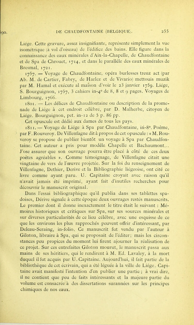 Liège. Cette gravure, assez insignifiante, représente simplement la vue isométrique (à vol d'oiseau) de l'édifice des bains. Elle figure dans la connaissance des eaux minérales d'Aix-la-Chapelle, de Chaudfontaine et de Spa de Chrouet, 1714, et dans le parallèle des eaux minérales de Bresmal, 1721. iy5y. — Voyage de Chaudfontaine, opéra burlesses treuz act (par Ab. M. de Cartier, Fabry, de Harlez et de Vivario) mettouis muzik par M. Hamal et exécute al maison d'voir le 23 janvier lySg. Liège, S. Bourguignon, lySy, 3 cahiers in-40 de 8, 8 et 9 pages. Voyages de Limbourg, 1766. 1801. — Les délices de Chaudfontaine ou description de la prome- nade de Liège à cet endroit célèbre, par D. Malherbe, citoyen de Liège. Bourguignon, pet. in-12 de 5 p. 86 pp. Cet opuscule est dédié aux dames de tous les pays. 1811. — Voyage de Liège à Spa par Chaudfontaine, iri-8°. Poème, par F. Rouveroy. De Villenfagne dit à pi-opos de cet opuscule : « M. Rou- veroy se propose de publier bientôt un voyage à Spa par Chaudfon- taine. Cet auteur a pris pour modèle Chapelle et Bachaumont... J'ose assurer que son ouvrage pourra être placé à côté de ces deux poètes agréables ». Comme témoignage, de Villenfagne citait une vingtaine de vers de l'œuvre projetée. Sur la foi du renseignement de Villenfagne, Dethier, Dérive et la Bibliographie liégeoise, ont cité ce livre comme ayant paru. U. Capitaine croyait avec raison qu'il n'avait jamais été imprimé, ayant fait d'inutiles recherches pour découvrir le manuscrit original. Dans l'essai bibliographique qu'il publia dans ses tablettes spa- doises, Dérive signale à cette époque deux ouvrages restés manuscrits. Le premier dont il donne inexactement le titre était le suivant : Mé- moires historiques et critiques sur Spa, sur ses sources minérales et sur diverses particularités de ce lieu célèbre, avec une esquisse de ce que les environs les plus rapprochés peuvent offrir d'intéressant, par Deleau-Seraing, in-folio. Ce manuscrit fut vendu par l'auteur à Giloton, libraire à Spa, qui se proposait de l'éditer; mais les circon- stances peu propices du moment lui firent ajourner la réalisation de ce projet. Sur ces entrefaites Giloton mourut, le manuscrit passa aux mains de ses héritiers, qui le rendirent à M. Ed. Lavaley, à la mort duquel il fut acquis par U. Capitaine. Aujourd'hui, il fait partie de la bibliothèque de cet écrivain, qui a été léguée à la ville de Liège. Capi- taine avait manifesté l'intention d'en publier une partie ; à vrai dire, il ne contient que peu de faits intéressants et la majeure partie du volume est consacrée à des dissertations surannées sur les principes chimiques de nos eaux.
