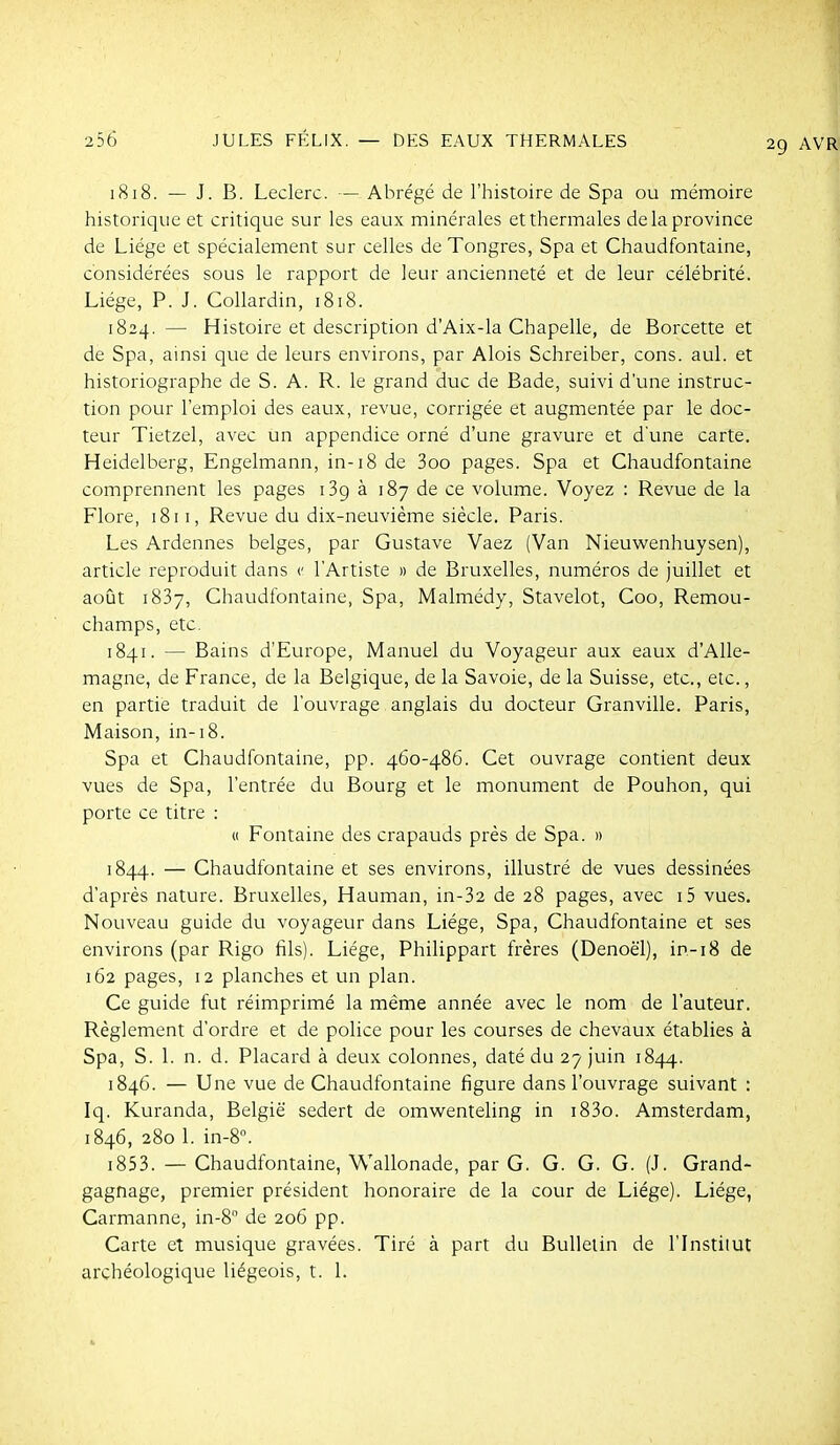 1818. — J. B. Leclerc. — Abrégé de l'histoire de Spa ou mémoire historique et critique sur les eaux minérales et thermales de la province de Liège et spécialement sur celles de Tongres, Spa et Chaudfontaine, considérées sous le rapport de leur ancienneté et de leur célébrité. Liège, P. J. CoUardin, 1818. 1824. — Histoire et description d'Aix-la Chapelle, de Borcette et de Spa, ainsi que de leurs environs, par Alois Schreiber, cons. aul. et historiographe de S. A. R. le grand duc de Bade, suivi d'une instruc- tion pour l'emploi des eaux, revue, corrigée et augmentée par le doc- teur Tietzel, avec un appendice orné d'une gravure et d'une carte. Heidelberg, Engelmann, in-18 de 3oo pages. Spa et Chaudfontaine comprennent les pages iBg à 187 de ce volume. Voyez : Revue de la Flore, 1811, Revue du dix-neuvième siècle. Paris. Les Ardennes belges, par Gustave Vaez (Van Nieuwenhuysen), article reproduit dans c l'Artiste n de Bruxelles, numéros de juillet et août 1837, Chaudfontaine, Spa, Malmédy, Stavelot, Coo, Remou- champs, etc. 1841. — Bains d'Europe, Manuel du Voyageur aux eaux d'Alle- magne, de France, de la Belgique, de la Savoie, de la Suisse, etc., etc., en partie traduit de l'ouvrage anglais du docteur Granville. Paris, Maison, in-i8. Spa et Chaudfontaine, pp. 460-486. Cet ouvrage contient deux vues de Spa, l'entrée du Bourg et le monument de Pouhon, qui porte ce titre : « Fontaine des crapauds près de Spa. » 1844. — Chaudfontaine et ses environs, illustré de vues dessinées d'après nature. Bruxelles, Hauman, in-32 de 28 pages, avec i5 vues. Nouveau guide du voyageur dans Liège, Spa, Chaudfontaine et ses environs (par Rigo fils). Liège, Philippart frères (Denoël), in-18 de 162 pages, 12 planches et un plan. Ce guide fut réimprimé la même année avec le nom de l'auteur. Règlement d'ordre et de police pour les courses de chevaux établies à Spa, S. 1. n. d. Placard à deux colonnes, daté du 27 juin 1844. 1846. — Une vue de Chaudfontaine figure dans l'ouvrage suivant : Iq. Kuranda, België sedert de omwenteling in i83o. Amsterdam, 1846, 280 1. in-8». i853. — Chaudfontaine, Wallonade, par G. G. G. G. (J. Grand- gagnage, premier président honoraire de la cour de Liège). Liège, Carmanne, in-8 de 206 pp. Carte et musique gravées. Tiré à part du Bulletin de l'InstilUt archéologique liégeois, t. 1.