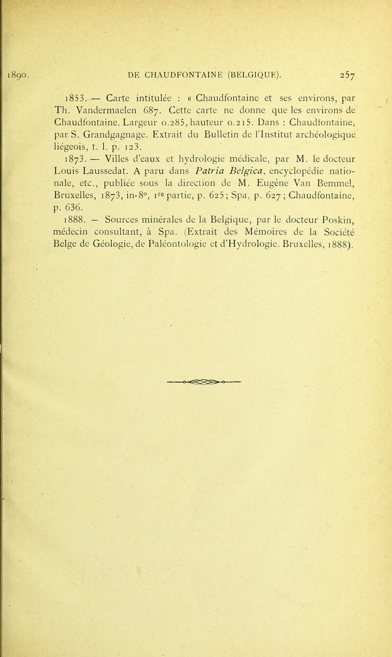 i853. — Carte intitulée : « Chaudfontaine et ses environs, par Th. Vandermaelen 687. Cette carte ne donne que les environs de Chaudfontaine. Largeur 0.285, hauteur o.2i5. Dans : Chaudiontaine, par S. Grandgagnage. Extrait du Bulletin de l'Institut archéologique liégeois, t. 1. p. i23. 1873. — Villes d'eaux et hydrologie médicale, par M. le docteur Louis Laussedat. A paru dans Patria Belgica, encyclopédie natio- nale, etc., publiée sous la direction de M. Eugène Van Bemmel, Bruxelles, 1873, in-8°, partie, p. 625; Spa, p. 627; Chaudfontaine, p. 636. 1888. — Sources minérales de la Belgique, par le docteur Poskin, médecin consultant, à Spa. (Extrait des Mémoires de la Société Belge de Géologie, de Paléontologie et d'Hydrologie. Bruxelles, 1888).