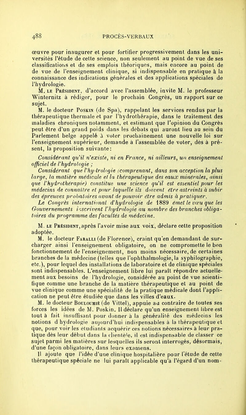 œuvre pour inaugurer et pour fortifier progressivement dans les uni- versités l'étude de celte science, non seulement au point de vue de ses classifications et de ses emplois théoriques, mais encore au point de de vue de l'enseignement clinique, si indispensable en pratique à la connaissance des indications générales et des applications spéciales de l'hydrologie. M. le Président, d'accord avec l'assemblée, invite M. le professeur Winternitz à rédiger, pour le prochain Congrès, un rapport sur ce sujet. M. le docteur Poskin (de Spa), rappelant les services rendus par la thérapeutique thermale et par l'hydrothérapie, dans le traitement des maladies chroniques notamment, et estimant que l'opinion du Congrès peut être d'un grand poids dans les débals qui auront lieu au sein du Parlement belge appelé à voter prochainement une nouvelle loi sur l'enseignement supérieur, demande à l'assemblée de voter, dès à pré- sent, la proposition suivante: Considérant. qu'il n'existe, ni en France, ni ailleurs, un enseignement officiel de l'hydrologie ; Considérant que l'hydrologie (comprenant, dans son acception la plus large, la matière médicale et la thérapeutique des eaux minérales, ainsi que l'hydrothérapie) constitue une science qu'il est essentiel pour les médecins de connaître et pour laquelle ils doivent être astreints à subir des épreuves probatoires avant de pouvoir être admis à pratiquer. Le Congrès international d'hydrologie de 1889 émet le vœu que les Gouvernements inscrivent l'hydrologie au nombre des branches obliga- toires du programme des facultés de médecine. M. le Président, après l'avoir mise aux voix, déclare cette proposition adoptée. M. le docteur Faralli (de Florence), craint qu'en demandant de sur- charger ainsi l'enseignement obligatoire, on ne compromette le bon fonctionnement de l'enseignement, non moins nécessaire, de certaines branches de la médecine (telles que l'ophthalmologie, la syphilographie, etc.), pour lequel des installations de laboratoire et de clinique spéciales sont indispensables. L'enseignement libre lui paraît répondre actuelle- ment aux besoins de l'hydrologie, considérée au point de vue scienti- fique comme une branche de la matière thérapeutique et au point de vue clinique comme une spécialité de la pratique médicale dont l'appli- cation ne peut être étudiée que dans les villes d'eaux. M. le docteur Bocloumié (de Vittel), appuie au contraire de toules ses forces les idées de M. Poskin. Il déclare qu'un enseignement libre est tout à fait insuffisant pour donner à la généralité des médecins les notions d hydrologie aujourd'hui indispensables à la thérapeutique et que, pour voir les étudiants acquérir ces notions nécessaires à leur pra- tique dès leur début dans la clientèle, il est indispensable de classer ce sujet parmi les matières sur lesquelles ils seront interrogés, désormais, d'une façon obligatoire, dans leurs examens. Il ajoute que l'idée d'une clinique hospitalière pour l'étude de celle thérapeutique spéciale ne lui paraîl applicable qu'à l'égard d'un nom-