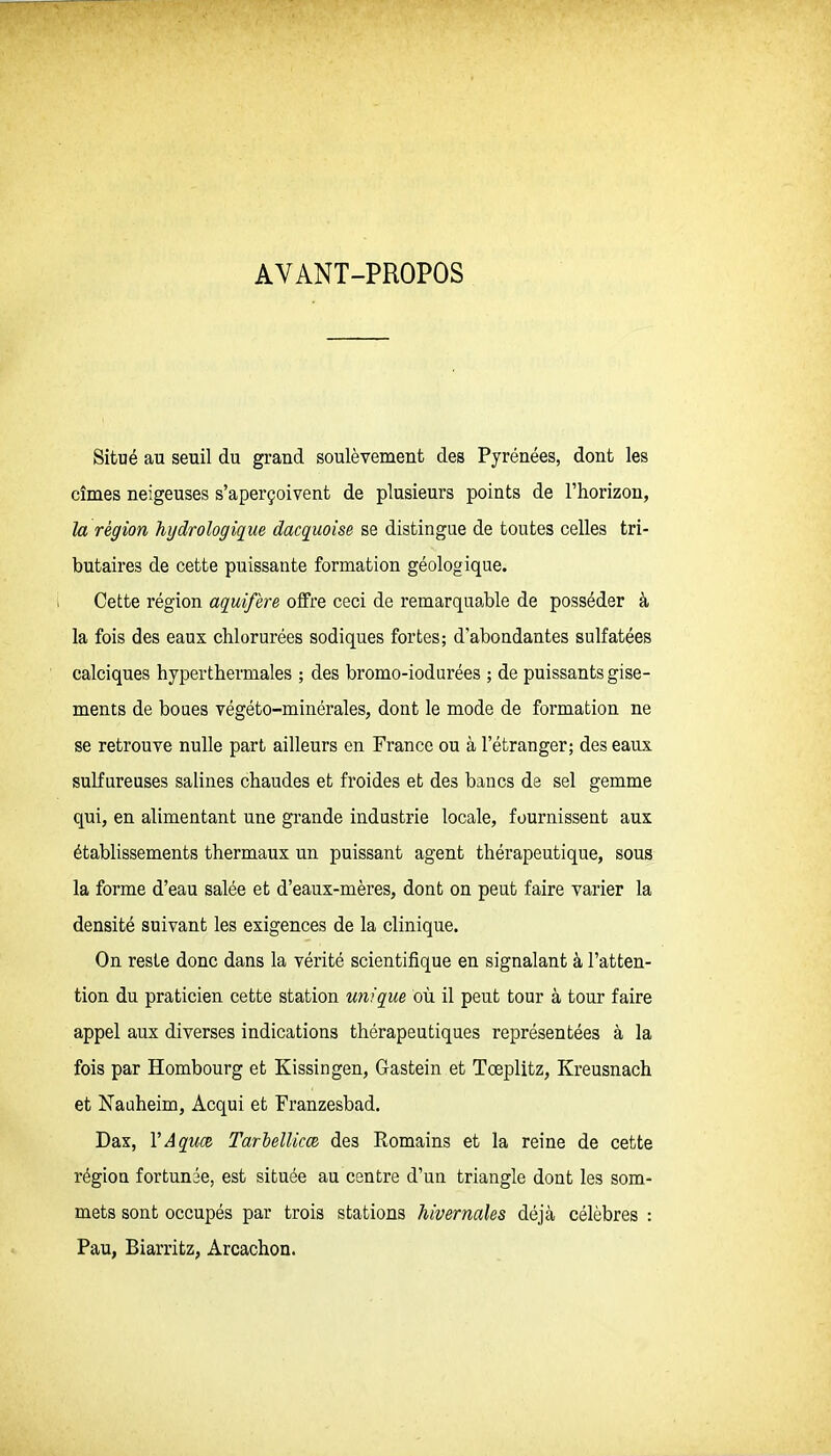 AVANT-PROPOS Situé au seuil du grand soulèvement des Pyrénées, dont les cîmes neigeuses s'aperçoivent de plusieurs points de l'horizon, la région }iijdrologiç[ue dacquoise se distingue de toutes celles tri- butaires de cette puissante formation géologique. Cette région aquifère offre ceci de remarquable de posséder à la fois des eaux chlorurées sodiques fortes; d'abondantes sulfatées calciques hyperthermales ; des bromo-iodurées ; de puissants gise- ments de boues végéto-minérales, dont le mode de formation ne se retrouve nulle part ailleurs en France ou à l'étranger; des eaux sulfureuses salines chaudes et froides et des bancs de sel gemme qui, en alimentant une grande industrie locale, fournissent aux établissements thermaux un puissant agent thérapeutique, sous la forme d'eau salée et d'eaux-mères, dont on peut faire varier la densité suivant les exigences de la clinique. On reste donc dans la vérité scientifique en signalant à l'atten- tion du praticien cette station unique où il peut tour à tour faire appel aux diverses indications thérapeutiques représentées à la fois par Hombourg et Kissingen, Gastein et Tœplitz, Kreusnach et Nauheim, Acqui et Eranzesbad. Dax, VAquœ TarielUm des Romains et la reine de cette régiou fortunée, est située au centre d'un triangle dont les som- mets sont occupés par trois stations hivernales déjà célèbres : Pau, Biarritz, Arcachon.