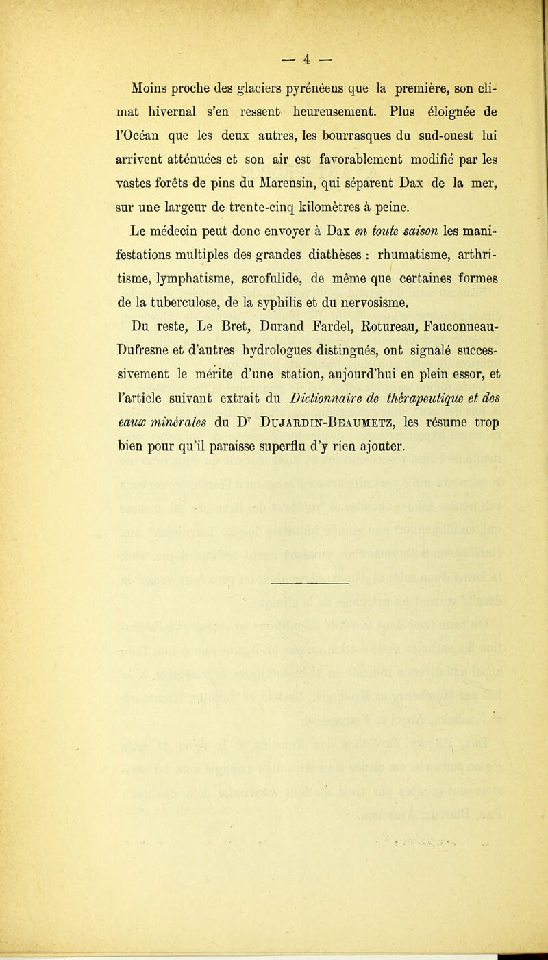 Moins proche des glaciers pyrénéens que la première, son cli- mat hivernal s'en ressent heureusement. Plus éloignée de l'Océan que les deux autres, les bourrasques du sud-ouest lui arrivent atténuées et son air est favorablement modifié par les vastes forêts de pins du Marensin, qui séparent Dax de la mer, sur une largeur de trente-cinq kilomètres à peine. Le médecin peut donc envoyer à Dax en toute saison les mani- festations multiples des grandes diathèses : rhumatisme, arthri- tisme, lymphatisme, scrofulide, de même que certaines formes de la tuberculose, de la syphilis et du nervosisme. Du reste, Le Bret, Durand Fardel, Rotureau, Fauconneau- Dufresne et d'autres hydrologues distingués, ont signalé succes- sivement le mérite d'une station, aujourd'hui en plein essor, et l'article suivant extrait du Dictionnaire de thérapeutique et des eaux minérales du D'' Dujardin-Beaumetz, les résume trop bien pour qu'il paraisse superflu d'y rien ajouter.