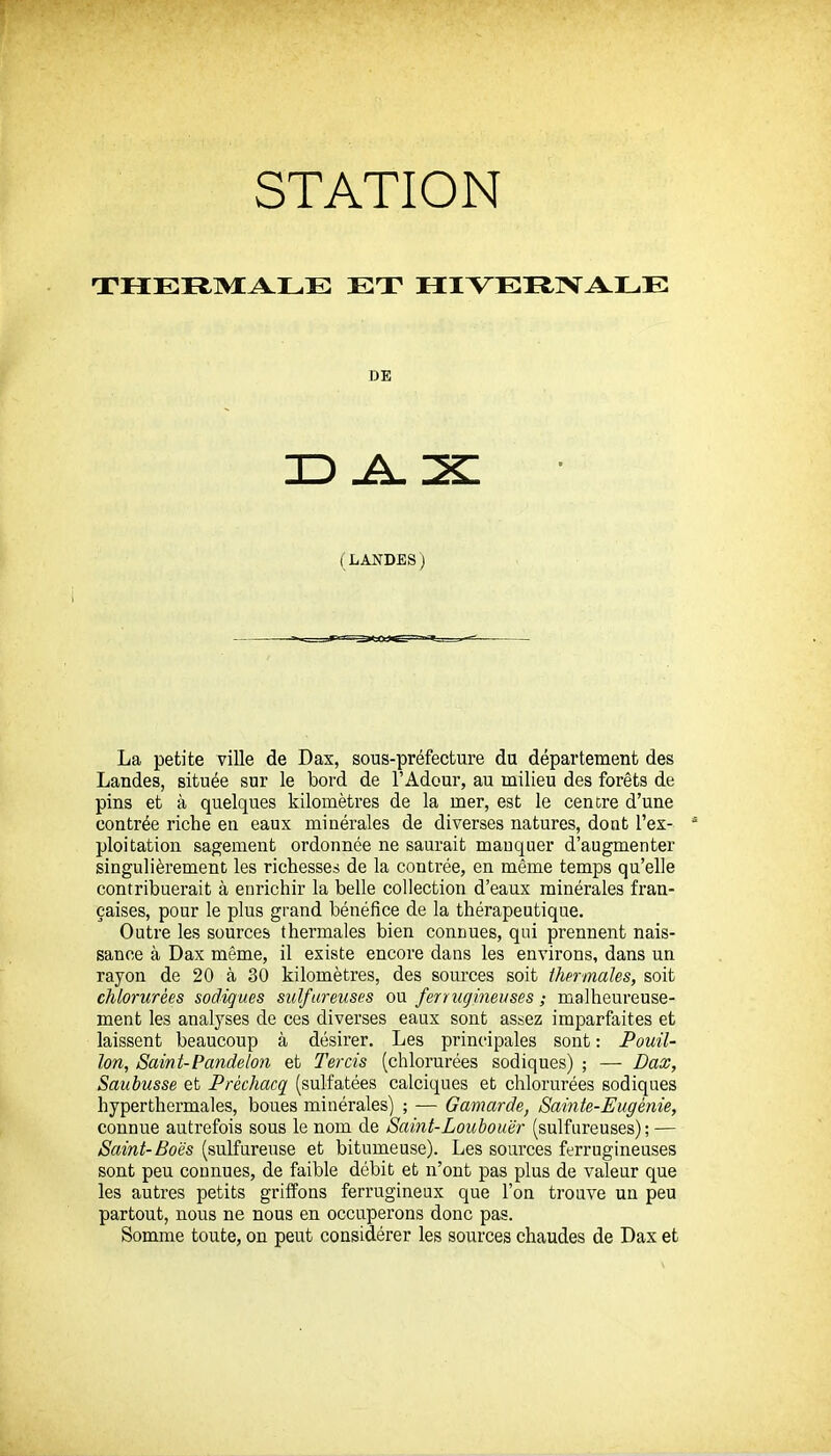 THERMALE ET HIVEItlVALE DE (LANDES) La petite ville de Dax, sous-préfecture du département des Landes, située sur le bord de l'Adour, au milieu des forêts de pins et à quelques kilomètres de la mer, est le centre d'une contrée riche en eaux minérales de diverses natures, dont l'ex- ploitation sagement ordonnée ne saurait manquer d'augmenter singulièrement les richesses de la contrée, en même temps qu'elle contribuerait à enrichir la belle collection d'eaux minérales fran- çaises, pour le plus grand bénéfice de la thérapeutique. Outre les sources thermales bien connues, qui prennent nais- sance à Dax même, il existe encore dans les environs, dans un rayon de 20 à 30 kilomètres, des sources soit thermales, soit chlorurées sadiques sulfureuses ou feriugineuses ; malheureuse- ment les analyses de ces diverses eaux sont assez imparfaites et laissent beaucoup à désirer. Les principales sont : Pouil- lon, Saint-Pandelon et Tercis (chlorurées sodiques) ; — Dax, Saubusse et Prèchacq (sulfatées calciques et chlorurées sodiques hyperthermales, boues minérales) ; — Gamarde, Sainte-Eugénie, connue autrefois sous le nom de Saint-Loubouër (sulfureuses); — Saint-Boës (sulfureuse et bitumeuse). Les sources ferrugineuses sont peu connues, de faible débit et n'ont pas plus de valeur que les autres petits griffons ferrugineux que l'on trouve un peu partout, nous ne nous en occuperons donc pas. Somme toute, on peut considérer les sources chaudes de Dax et