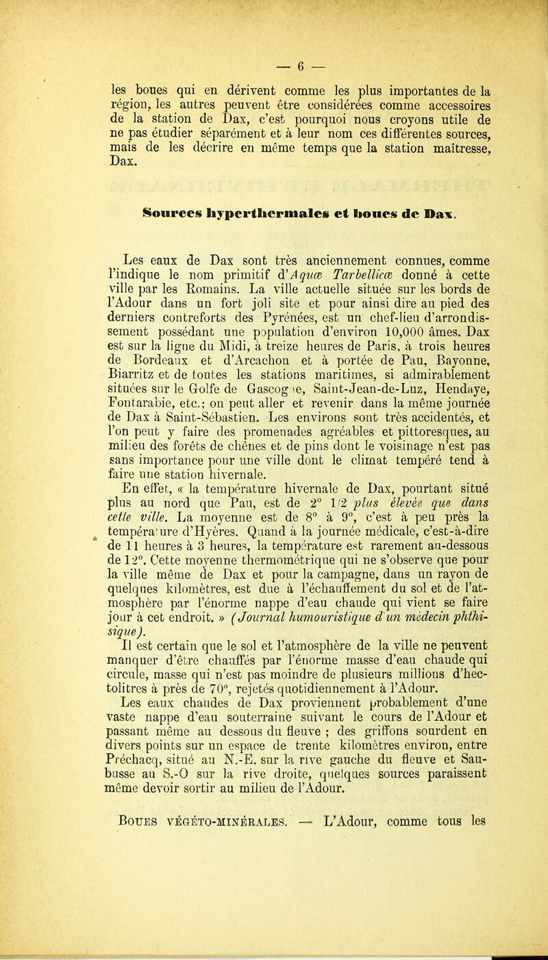 les boues qui en dérivent comme les plus importantes de la région, les autres peuvent être considérées comme accessoires de la station de Dax, c'est pourquoi nous croyons utile de ne pas étudier séparément et à leur nom ces différentes sources, mais de les décrire en même temps que la station maîtresse, Dax. Sources hypcrtiiermales et liones de Dax. Les eaux de Dax sont très anciennement connues, comme l'indique le nom primitif d'Aqiiœ Tarbellicœ donné à cette ville par les Romains. La ville actuelle située sur les bords de l'Adour dans un fort joli site et pour ainsi dire au pied des derniers contreforts des Pyrénées, est un chef-lieu d'arrondis- sement possédant une population d'environ 10,000 âmes. Dax est sur la ligue du Midi, à treize heures de Paris, à trois heures de Bordeaux et d'Arcachon et à portée de Pau, Bayonne, Biarritz et de toutes les stations maritimes, si admirablement situées sur le Golfe de Gascog te, Saiut-Jean-de-Luz, Hendnye, Fontarabie, etc.; on peut aller et revenir dans la même journée de Dax à Saint-Sébastien. Les environs sont très accidentés, et l'on peut y faire des promenades agréables et pittoresques, au milieu des forêts de chênes et de pins dont le voisinage n'est pas sans importance pour une ville dont le climat tempéré tend à faire une station hivernale. En effet, « la température hivernale de Dax, pourtant situé plus au nord que Pau, est de 2° 1/2 plus élevée que dans cette ville. La moyenne est de 8° à 9°, c'est à peu près la température d'Hyères. Quand à la journée médicale, c'est-à-dire de 11 heures à 3 heures, la température est rarement au-dessous de 12°. Cette moyenne thermométrique qui ne s'observe que pour la ville même de Dax et pour la campagne, dans un rayon de quelques kilomètres, est due à réchauffement du sol et de l'at- mosphère par l'énorme nappe d'eau chaude qui vient se faire jour à cet endroit. » (Journal humouristique d'un médecin phthi- sique ). Il est certain que le sol et l'atmosphère de la ville ne peuvent manquer d'être chauffés par l'énorme masse d'eau chaude qui circule, masse qui n'est pas moindre de plusieurs millions d'hec- tolitres à près de 70, rejetés quotidiennement à l'Adour. Les eaux chaudes de Dax pro\'ieunent probablement d'une vaste nappe d'eau souterraine suivant le cours de l'Adour et passant même au dessous du fleuve ; des griffons sourdent en divers points sur un espace de trente kilomètres environ, entre Préchacq, situé au N.-E. sur la rive gauche du fleuve et Sau- busse au S.-O sur la rive droite, quelques sources paraissent même devoir sortir au milieu de l'Adour. Boues végéto-minérales. — L'Adour, comme tous les