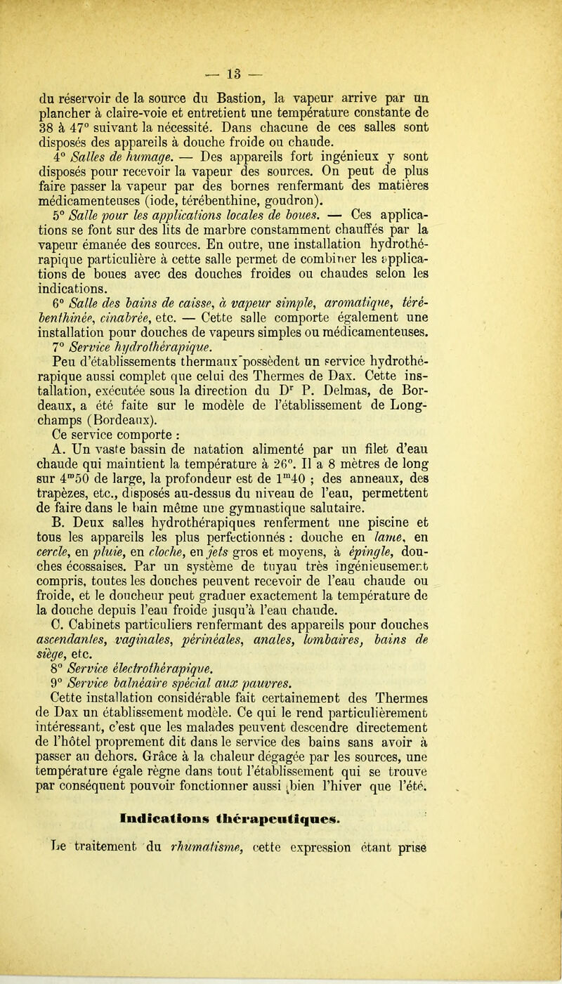 du réservoir de la source du Bastion, la vapeur arrive par un plancher à claire-voie et entretient une température constante de 38 à 47° suivant la nécessité. Dans chacune de ces salles sont disposés des appareils à douche froide ou chaude. 4 Salles de humage. — Des appareils fort ingénieux y sont disposés pour recevoir la vapeur des sources. On peut de plus faire passer la vapeur par des bornes renfermant des matières médicamenteuses (iode, térébenthine, goudron). 5° Salle pour les appUcalions locales de boues. — Ces applica- tions se font sur des lits de marbre constamment chauffés par la vapeur émanée des sources. En outre, une installation hydrothé- rapique particulière à cette salle permet de combirier les t'pplica- tions de boues avec des douches froides ou chaudes selon les indications. 6° Salle des hains de caisse, à vapeur simple, aromatique, téré- lenfhinée, cinabrée, etc. — Cette salle comporte également une installation pour douches de vapeurs simples ou médicamenteuses. 7° Service hydrothérapique. Peu d'établissements thermaux'possèdent un Fervice hydrothé- rapique aussi complet que celui des Thermes de Dax. Cette ins- tallation, exécutée sous la direction du D* P. Delmas, de Bor- deaux, a été faite sur le modèle de l'établissement de Long- champs (Bordeaux). Ce service comporte : A. Un vaste bassin de natation alimenté par ira filet d'eau chaude qui maintient la température à 26°, Il a 8 mètres de long sur 4'50 de large, la profondeur est de 1™40 ; des anneaux, des trapèzes, etc., disposés au-dessus du niveau de l'eau, permettent de faire dans le bain même une gymnastique salutaire. B. Deux salles hydrothérapiques renferment une piscine et tous les appareils les plus perfectionnés : douche en lariie, en cercle, en pluie, en cloche, en jets gros et moyens, à épingle, dou- ches écossaises. Par un système de tuyau très ingénieusement compris, toutes les douches peuvent recevoir de l'eau chaude ou froide, et le doucheur peut graduer exactement la température de la douche depuis l'eau froide jusqu'à l'eau chaude. C. Cabinets particuliers renfermant des appareils pour douches ascendantes, vaginales, périnéales, anales, lombaires, bains de siège, etc. 8° Service électrothèrapiqve. 9° Service balnéaire spécial aux pauvres. Cette installation considérable fait certainement des Thermes de Dax un établissement modèle. Ce qui le rend particulièrement intéresfant, c'est que les malades peuvent descendre directement de l'hôtel proprement dit dans le service des bains sans avoir à passer au dehors. Grâce à la chaleur dégagée par les sources, une température égale règne dans tout l'établissement qui se trouve par conséquent pouvoir fonctionner aussi ^bien l'hiver que l'étp. Indications tliérapentiqnes. Tae traitement du rhumatisme, cette expression étant prise