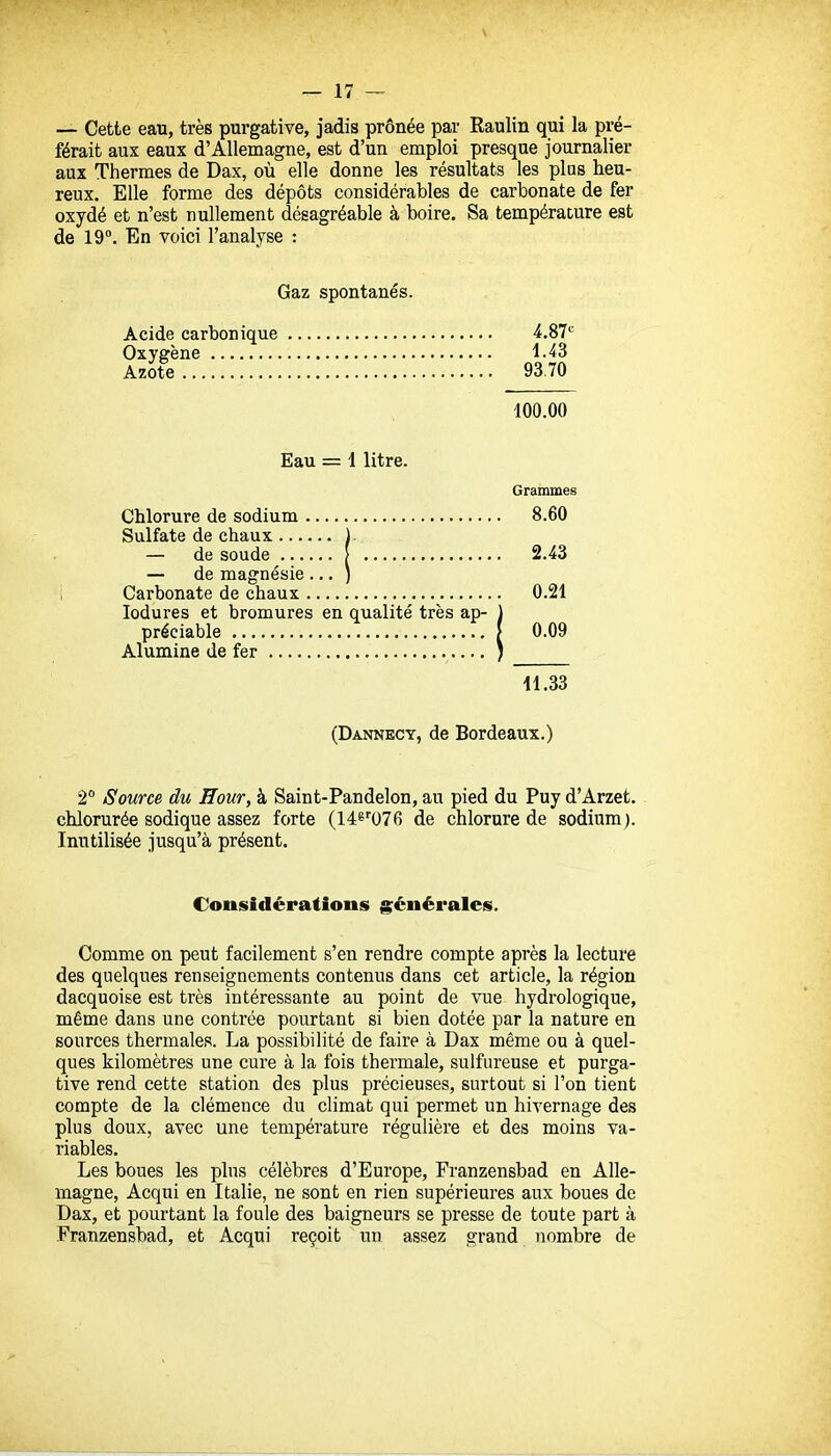 — Cette eau, très purgative, jadis prônée par Raulin qui la pré- férait aux eaux d'Allemagne, est d'un emploi presque journalier aux Thermes de Dax, où elle donne les résultats les plus heu- reux. Elle forme des dépôts considérables de carbonate de fer oxydé et n'est nullement désagréable à boire. Sa température est de 19°. En voici l'analyse : Gaz spontanés. Acide carbonique 4.87^ Oxygène 1.43 Azote 93.70 100.00 Eau = 1 litre. Grammes Chlorure de sodium 8.60 Sulfate de chaux 1. — de soude [ 2.43 — de magnésie ... ) Carbonate de chaux 0.21 lodures et bromures en qualité très ap- ) préciable [ 0.09 Alumine de fer i 11.33 (Dannecy, de Bordeaux.) 2 Source du Hour, à Saint-Pandelon, au pied du Puy d'Arzet. chlorurée sodique assez forte (14ê''076 de chlorure de sodium). Inutilisée jusqu'à présent. Considérations générales. Comme on peut facilement s'en rendre compte après la lecture des quelques renseignements contenus dans cet article, la région dacquoise est très intéressante au point de vue hydrologique, même dans une conti'ée pourtant si bien dotée par la nature en sources thermales. La possibilité de faire à Dax même ou à quel- ques kilomètres une cure à la fois thermale, sulfureuse et purga- tive rend cette station des plus précieuses, surtout si l'on tient compte de la clémence du climat qui permet un hivernage des plus doux, avec une température régulière et des moins va- riables. Les boues les plus célèbres d'Europe, Franzensbad en Alle- magne, Acqni en Italie, ne sont en rien supérieures aux boues de Dax, et pourtant la foule des baigneurs se presse de toute part à Franzensbad, et Acqui reçoit un assez grand nombre de