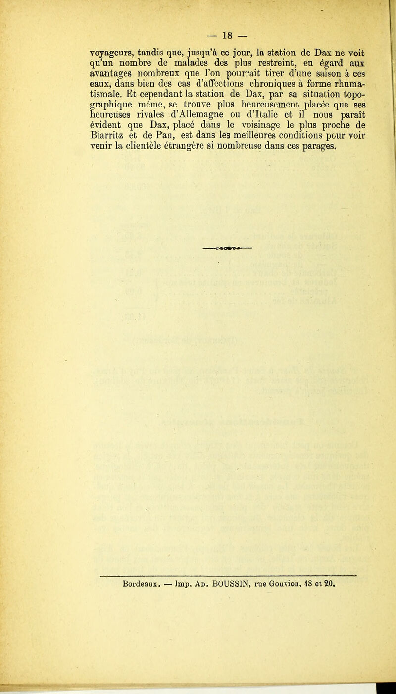 voyageurs, tandis que, jusqu'à ce jour, la station de Dax ne voit qu'un nombre de malades des plus restreint, eu égard aux avantages nombreux que l'on pourrait tirer d'une saison à ces eaux, dans bien des cas d'affections chroniques à forme rhumar tismale. Et cependant la station de Dax, par sa situation topo- graphique même, se trouve plus heureusement placée que ses heureuses rivales d'Allemagne ou d'Italie et il nous paraît évident que Dax, placé dans le voisinage le plus proche de Biarritz et de Pau, est dans les meilleures conditions pour voir venir la clientèle étrangère si nombreuse dans ces parages. Bordeaux. — Imp. Ad. BOUSSIN, rue Gouvion, 18 ei 20.