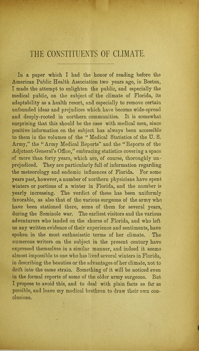 THE CONSTITUENTS OF CLIMATE. In a paper which I had the honor of reading before the American Public Health Association two years ago, in Boston, I made the attempt to enlighten the public, and especially the medical public, on the subject of the climate of Florida, its adaptability as a health resort, and especially to remove certain unfounded ideas and prejudices which have become wide-spread and deeply-rooted in northern communities. It is somewhat surprising that this should be the case with medical men, since positive information on the subject has always been accessible to them in the volumes of the  Medical Statistics of the U. S. Army, the Army Medical Reports and the Eeports of the Adjutant-General's Office, embracing statistics covering a space of more than forty years, which are, of course, thoroughly un- prejudiced. They are particularly full of information regarding the meteorology and endemic influences of Florida. For some years past, however, a number of northern physicians have spent winters or portions of a winter in Florida, and the number is yearly increasing. The verdict of these has been uniformly favorable, as also that of the various surgeons of the army wbo have been stationed there, some of them for several years, during the Seminole war. The earliest visitors and the various adventurers who landed on the shores of Florida, and who left us any written evidence of their experience and sentiments, have spoken in the most enthusiastic terms of her climate. The numerous writers on the subject in the present century have expressed themselves in a similar manner, and indeed it seems almost impossible to one who has lived several winters in Florida, in describing the beauties or the advantages of her climate, not to drift into the same strain. Something of it will be noticed even in the formal reports of some of the older army surgeons. But I propose to avoid this, and to deal with plain facts as far as possible, and leave my medical brethren to draw their own con- clusions.