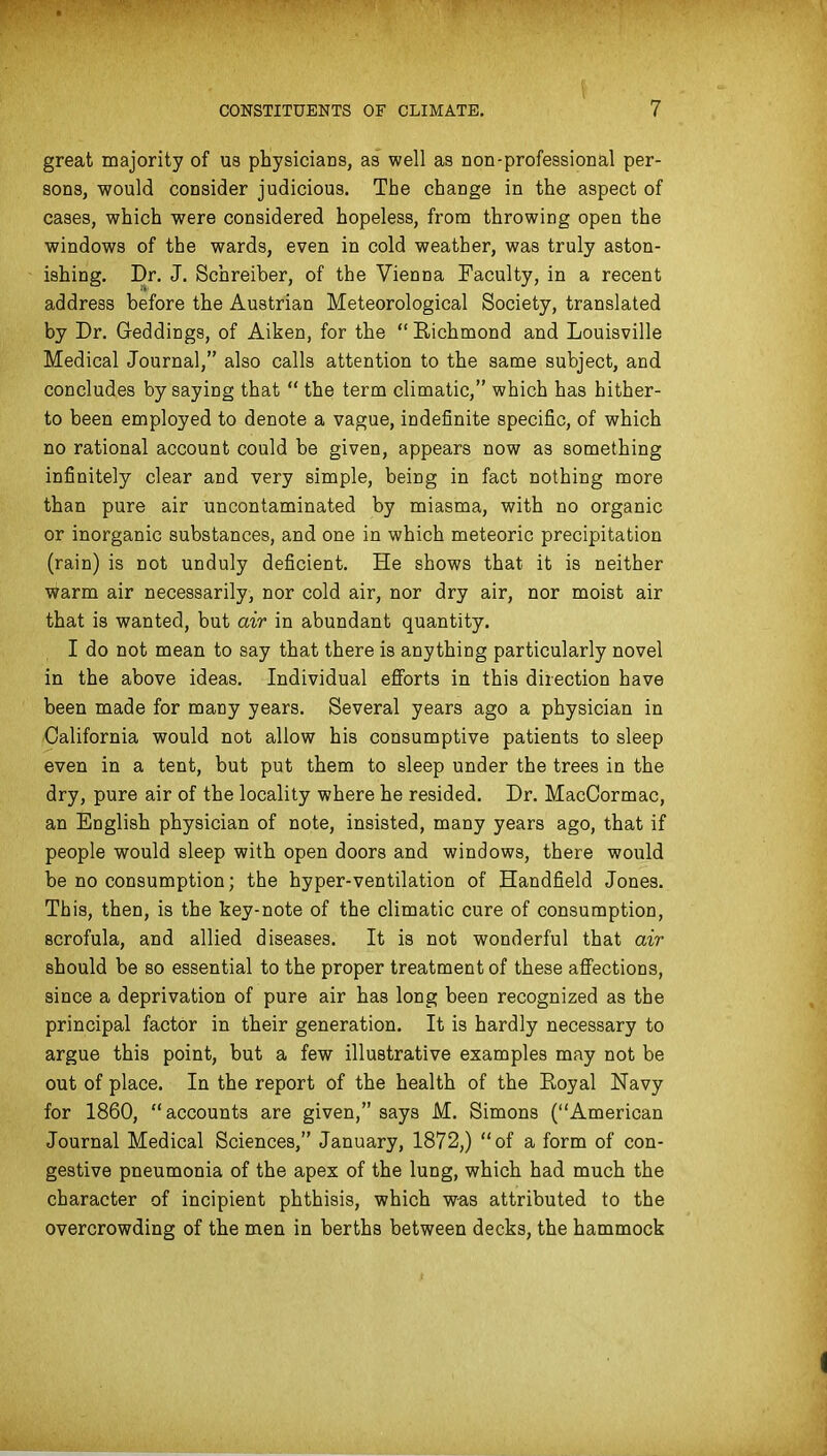 great majority of us physicians, as well as non-professional per- sons, would consider judicious. The change in the aspect of cases, which were considered hopeless, from throwing open the windows of the wards, even in cold weather, was truly aston- ishing. Dr. J. Schreiber, of the Vienna Faculty, in a recent address before the Austrian Meteorological Society, translated by Dr. Geddings, of Aiken, for the Eichmond and Louisville Medical Journal, also calls attention to the same subject, and concludes by saying that  the term climatic, which has hither- to been employed to denote a vague, indefinite specific, of which no rational account could be given, appears now as something infinitely clear and very simple, being in fact nothing more than pure air uncontaminated by miasma, with no organic or inorganic substances, and one in which meteoric precipitation (rain) is not unduly deficient. He shows that it is neither Warm air necessarily, nor cold air, nor dry air, nor moist air that is wanted, but air in abundant quantity. I do not mean to say that there is anything particularly novel in the above ideas. Individual efforts in this direction have been made for many years. Several years ago a physician in California would not allow his consumptive patients to sleep even in a tent, but put them to sleep under the trees in the dry, pure air of the locality where he resided. Dr. MacCormac, an English physician of note, insisted, many years ago, that if people would sleep with open doors and windows, there would be no consumption; the hyper-ventilation of Handfield Jones. This, then, is the key-note of the climatic cure of consumption, scrofula, and allied diseases. It is not wonderful that air should be so essential to the proper treatment of these affections, since a deprivation of pure air has long been recognized as the principal factor in their generation. It is hardly necessary to argue this point, but a few illustrative examples may not be out of place. In the report of the health of the Royal Navy for 1860, accounts are given, says M. Simons (American Journal Medical Sciences, January, 1872,) of a form of con- gestive pneumonia of the apex of the lung, which had much the character of incipient phthisis, which was attributed to the overcrowding of the men in berths between decks, the hammock