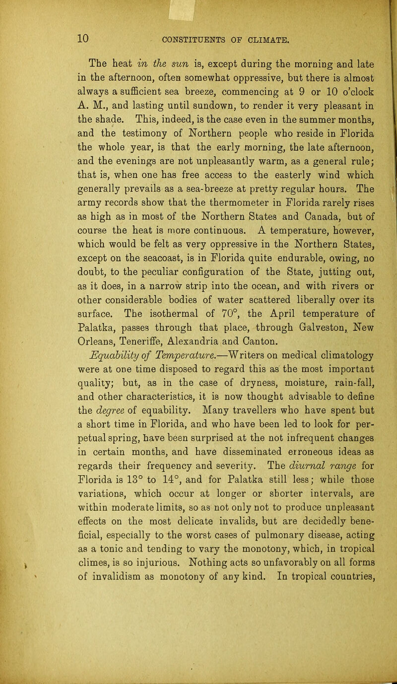 The heat in the sun is, except during the morning and late in the afternoon, often somewhat oppressive, but there is almost always a suflBcient sea breeze, commencing at 9 or 10 o'clock A. M., and lasting until sundown, to render it very pleasant in the shade. This, indeed, is the case even in the summer months, and the testimony of Northern people who reside in Florida the whole year, is that the early morning, the late afternoon, and the evenings are not unpleasantly warm, as a general rule; that is, when one has free access to the easterly wind which generally prevails as a sea-breeze at pretty regular hours. The army records show that the thermometer in Florida rarely rises as high as in most of the Northern States and Canada, but of course the heat is more continuous. A temperature, however, which would be felt as very oppressive in the Northern States, except on the seacoast, is in Florida quite endurable, owing, no doubt, to the peculiar configuration of the State, jutting out, as it does, in a narrow strip into the ocean, and with rivers or other considerable bodies of water scattered liberally over its surface. The isothermal of 70°, the April temperature of Palatka, passes through that place, through Galveston, New Orleans, Tenerifie, Alexandria and Canton. Equability of Temperature.—Writers on medical climatology were at one time disposed to regard this as the most important quality; but, as in the case of dryness, moisture, rain-fall, and other characteristics, it is now thought advisable to define the degree of equability. Many travellers who have spent but a short time in Florida, and who have been led to look for per- petual spring, have been surprised at the not infrequent changes in certain months, and have disseminated erroneous ideas as regards their frequency and severity. The diurnal range for Florida is 13° to 14°, and for Palatka still less; while those variations, which occur at longer or shorter intervals, are within moderate limits, so as not only not to produce unpleasant effects on the most delicate invalids, but are decidedly bene- ficial, especially to the worst cases of pulmonary disease, acting as a tonic and tending to vary the monotony, which, in tropical climes, is so injurious. Nothing acts so unfavorably on all forms of invalidism as monotony of any kind. In tropical countries,