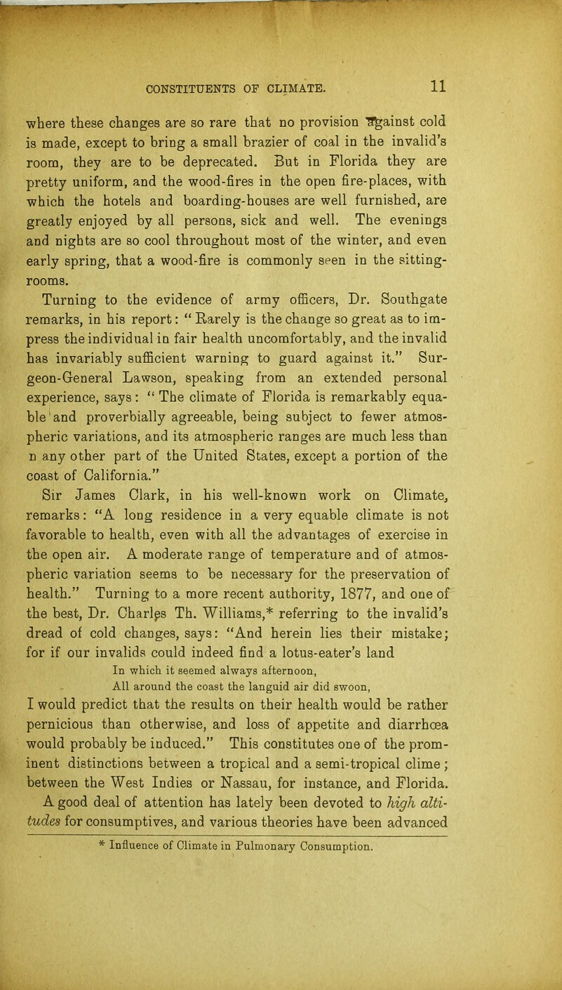 where these changes are so rare that no provision Tf^ainst cold is made, except to bring a small brazier of coal in the invalid's room, they are to be deprecated. But in Florida they are pretty uniform, and the wood-fires in the open fire-places, with which the hotels and boarding-houses are well furnished, are greatly enjoyed by all persons, sick and well. The evenings and nights are so cool throughout most of the winter, and even early spring, that a wood-fire is commonly seen in the sitting- rooms. Turning to the evidence of army officers, Dr. Southgate remarks, in his report:  Rarely is the change so great as to im- press the individual in fair health uncomfortably, and the invalid has invariably sufficient warning to guard against it. Sur- geon-General Lawson, speaking from an extended personal experience, says :  The climate of Florida is remarkably equa- ble and proverbially agreeable, being subject to fewer atmos- pheric variations, and its atmospheric ranges are much less than n any other part of the United States, except a portion of the coast of California. Sir James Clark, in his well-known work on Climate, remarks: A long residence in a very equable climate is not favorable to health, even with all the advantages of exercise in the open air. A moderate range of temperature and of atmos- pheric variation seems to be necessary for the preservation of health. Turning to a more recent authority, 1877, and one of the best, Dr. Oharlps Th. Williams,* referring to the invalid's dread of cold changes, says: And herein lies their mistake; for if our invalids could indeed find a lotus-eater's land In which it seemed always afternoon, All around the coast the languid air did swoon, I would predict that the results on their health would be rather pernicious than otherwise, and loss of appetite and diarrhoea would probably be induced. This constitutes one of the prom- inent distinctions between a tropical and a semi-tropical clime; between the West Indies or Nassau, for instance, and Florida. A good deal of attention has lately been devoted to high alti- tudes for consumptives, and various theories have been advanced Influence of Climate in Pulmonary Consumption.