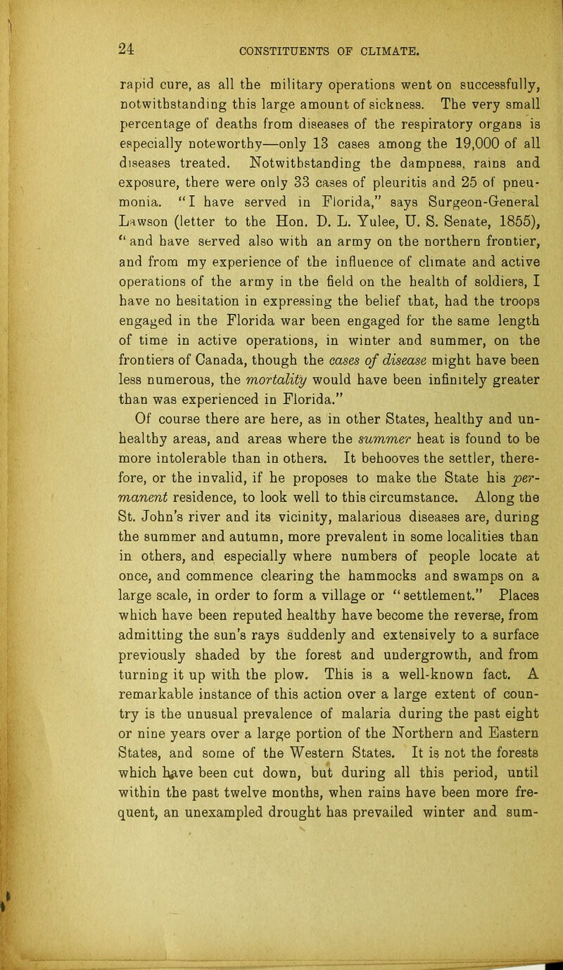 rapid cure, as all the military operations went on successfully, notwithstanding this large amount of sickness. The very small percentage of deaths from diseases of the respiratory organs is especially noteworthy—only 13 cases among the 19,000 of all diseases treated. Notwithstanding the dampness, rains and exposure, there were only 33 cases of pleuritis and 25 of pneu- monia. I have served in Florida, says Surgeon-General Lnwson (letter to the Hon, D. L. Yulee, U. S. Senate, 1856),  and have served also with an army on the northern frontier, and from my experience of the influence of climate and active operations of the army in the field on the health of soldiers, I have no hesitation in expressing the belief that, had the troops engaged in the Florida war been engaged for the same length of time in active operations, in winter and summer, on the frontiers of Canada, though the cases of disease might have been less numerous, the mortality would have been infinitely greater than was experienced in Florida. Of course there are here, as in other States, healthy and un- healthy areas, and areas where the summer heat is found to be more intolerable than in others. It behooves the settler, there- fore, or the invalid, if he proposes to make the State his per- manent residence, to look well to this circumstance. Along the St. John's river and its vicinity, malarious diseases are, during the summer and autumn, more prevalent in some localities than in others, and especially where numbers of people locate at once, and commence clearing the hammocks and swamps on a large scale, in order to form a village or  settlement. Places which have been reputed healthy have become the revera,e, from admitting the sun's rays suddenly and extensively to a surface previously shaded by the forest and undergrowth, and from turning it up with the plow. This is a well-known fact. A remarkable instance of this action over a large extent of coun- try is the unusual prevalence of malaria during the past eight or nine years over a large portion of the Northern and Eastern States, and some of the Western States. It is not the forests which hfive been cut down, but during all this period, until within the past twelve months, when rains have been more fre- quent, an unexampled drought has prevailed winter and sum-