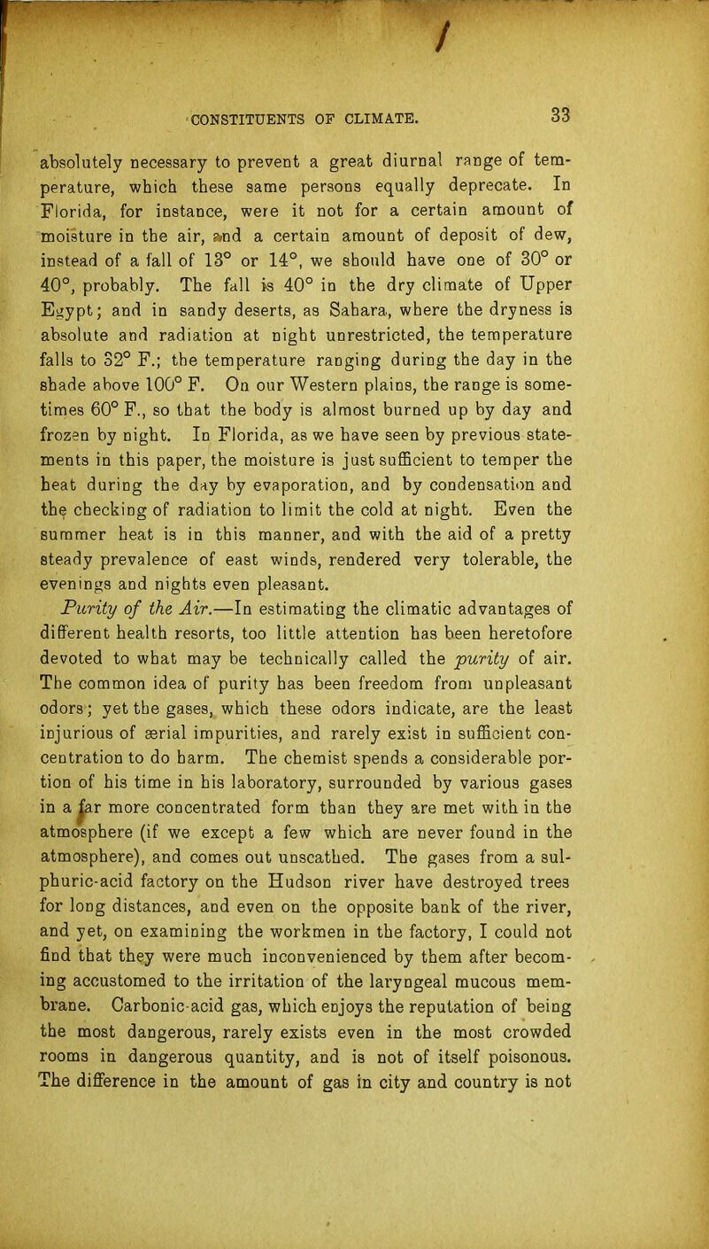 / CONSTITUENTS OF CLIMATE. 33 absolutely necessary to prevent a great diurnal range of tem- perature, which these same persons equally deprecate. In Florida, for instance, were it not for a certain amount of moisture in the air, fvnd a certain amount of deposit of dew, instead of a fall of 13° or 14°, we should have one of 30° or 40°, probably. The fall is 40° in the dry climate of Upper Egypt; and in sandy deserts, as Sahara, where the dryness is absolute and radiation at night unrestricted, the temperature falls to 32° F.; the temperature ranging during the day in the shade above 100° F. On our Western plains, the range is some- times 60° F., so that the body is almost burned up by day and frozen by night. In Florida, as we have seen by previous state- ments in this paper, the moisture is just suflScient to temper the heat during the day by evaporation, and by condensation and the checking of radiation to limit the cold at night. Even the summer heat is in this manner, and with the aid of a pretty steady prevalence of east winds, rendered very tolerable, the evenings and nights even pleasant. Purity of the Air.—In estimating the climatic advantages of difiPerent health resorts, too little attention has been heretofore devoted to what may be technically called the purity of air. The common idea of purity has been freedom from unpleasant odors; yet the gases, which these odors indicate, are the least injurious of aerial impurities, and rarely exist in sufficient con- centration to do harm. The chemist spends a considerable por- tion of his time in his laboratory, surrounded by various gases in a |ar more concentrated form than they are met with in the atmosphere (if we except a few which are never found in the atmosphere), and comes out unscathed. The gases from a sul- phuric-acid factory on the Hudson river have destroyed trees for long distances, and even on the opposite bank of the river, and yet, on examining the workmen in the factory, I could not find that they were much inconvenienced by them after becom- ing accustomed to the irritation of the laryngeal mucous mem- bi'ane. Carbonic-acid gas, which enjoys the reputation of being the most dangerous, rarely exists even in the most crowded rooms in dangerous quantity, and is not of itself poisonous. The difference in the amount of gas in city and country is not