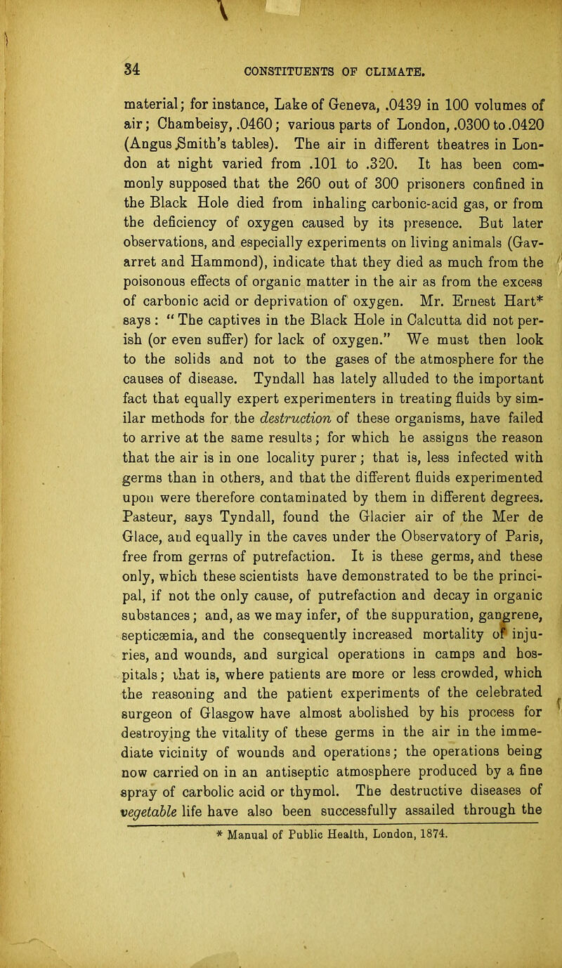 material; for instance, Lake of Geneva, .0439 in 100 volumes of air; Chambeisy, .0460; various parts of London, .0300 to .0420 (Angus .Smith's tables). The air in different theatres in Lon- don at night varied from .101 to .320. It has been com- monly supposed that the 260 out of 300 prisoners conSned in the Black Hole died from inhaling carbonic-acid gas, or from the deficiency of oxygen caused by its presence. Bat later observations, and especially experiments on living animals (Gav- arret and Hammond), indicate that they died as much from the poisonous effects of organic matter in the air as from the excess of carbonic acid or deprivation of oxygen. Mr. Ernest Hart* says :  The captives in the Black Hole in Calcutta did not per- ish (or even suffer) for lack of oxygen. We must then look to the solids and not to the gases of the atmosphere for the causes of disease. Tyndall has lately alluded to the important fact that equally expert experimenters in treating fluids by sim- ilar methods for the destruction of these organisms, have failed to arrive at the same results; for which he assigns the reason that the air is in one locality purer; that is, less infected with germs than in others, and that the different fluids experimented upon were therefore contaminated by them in different degrees. Pasteur, says Tyndall, found the Glacier air of the Mer de Glace, and equally in the caves under the Observatory of Paris, free from germs of putrefaction. It is these germs, and these only, which these scientists have demonstrated to be the princi- pal, if not the only cause, of putrefaction and decay in organic substances; and, as we may infer, of the suppuration, gangrene, septicaemia, and the consequently increased mortality or inju- ries, and wounds, and surgical operations in camps and hos- pitals ; that is, where patients are more or less crowded, which the reasoning and the patient experiments of the celebrated surgeon of Glasgow have almost abolished by his process for destroying the vitality of these germs in the air in the imme- diate vicinity of wounds and operations; the operations being now carried on in an antiseptic atmosphere produced by a fine epray of carbolic acid or thymol. The destructive diseases of vegetable life have also been successfully assailed through the * Manual of Public Health, London, 1874.