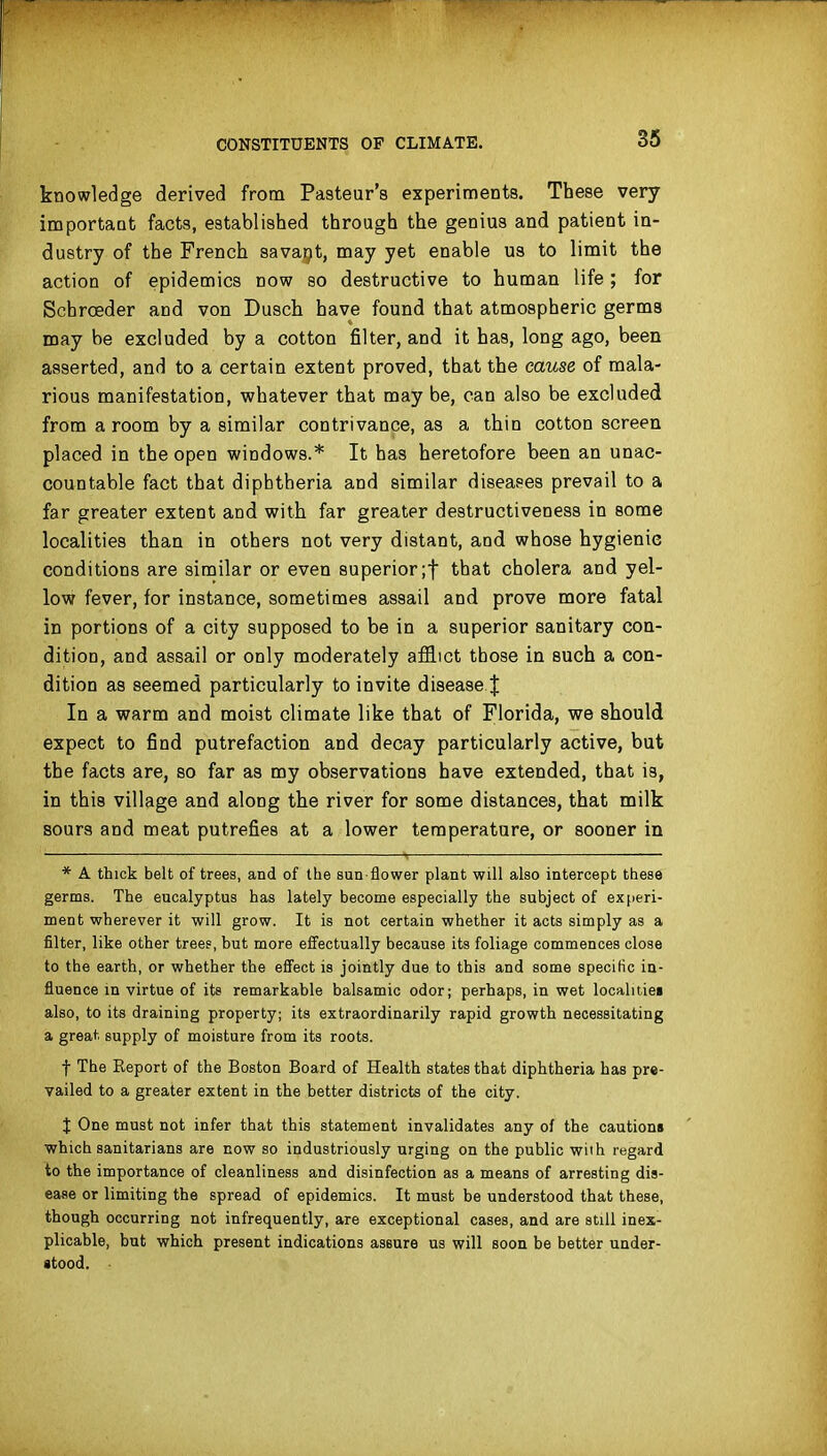 knowledge derived from Pa8teur'8 experiments. These very important facts, established through the genius and patient in- dustry of the French savarjt, may yet enable us to limit the action of epidemics now so destructive to human life; for Schroeder and von Dusch have found that atmospheric germs may be excluded by a cotton filter, and it has, long ago, been asserted, and to a certain extent proved, that the cause of mala- rious manifestation, whatever that may be, can also be excluded from a room by a similar contrivance, as a thin cotton screen placed in the open windows.* It has heretofore been an unac- countable fact that diphtheria and similar diseases prevail to a far greater extent and with far greater destructiveness in some localities than in others not very distant, and whose hygienic conditions are similar or even superior;t that cholera and yel- low fever, for instance, sometimes assail and prove more fatal in portions of a city supposed to be in a superior sanitary con- dition, and assail or only moderately affl:ct those in such a con- dition as seemed particularly to invite disease J In a warm and moist climate like that of Florida, we should expect to find putrefaction and decay particularly active, but the facts are, so far as my observations have extended, that is, in this village and along the river for some distances, that milk sours and meat putrefies at a lower temperature, or sooner in * A thick belt of trees, and of the sun flower plant will also intercept these germs. The eucalyptus has lately become especially the subject of experi- ment wherever it will grow. It is not certain whether it acts simply as a filter, like other trees, but more effectually because its foliage commences close to the earth, or whether the effect is jointly due to this and some specific in- fluence in virtue of its remarkable balsamic odor; perhaps, in wet localiiiei also, to its draining property; its extraordinarily rapid growth necessitating a great supply of moisture from its roots. f The Report of the Boston Board of Health states that diphtheria has pre- vailed to a greater extent in the better districts of the city. J One must not infer that this statement invalidates any of the caution* which sanitarians are now so industriously urging on the public with regard to the importance of cleanliness and disinfection as a means of arresting dis- ease or limiting the spread of epidemics. It must be understood that these, though occurring not infrequently, are exceptional cases, and are still inex- plicable, but which present indications assure us will soon be better under- stood.