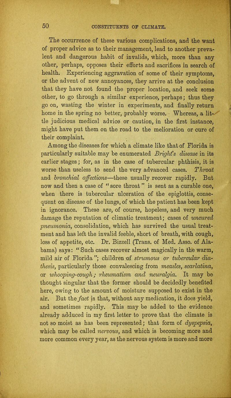The occurrence of these various complications, and the want of proper advice as to their management, lead to another preva- lent and dangerous habit of invalids, which, more than any other, perhaps, opposes their eflForta and sacrifices in search of health. Experiencing aggravation of some of their symptoms, or the advent of new annoyances, they arrive at the conclusion that they have not found the proper location, and seek some other, to go through a similar experience, perhaps; thus they go on, wasting the winter in experiments, and finally return home in the spring no better, probably worse. Whereas, a lit- tle judicious medical advice or caution, in the first instance, might have put them on the road to the melioration or cure of their complaint. Among the diseases for which a climate like that of Florida is particularly suitable may be enumerated BrigkCs disease in its earlier stages; for, as in the case of tubercular phthisis, it is worse than useless to send the very advanced cases. Throat and bronchial affections—these usually recover rapidly. But now and then a case of sore throat is sent as a curable one, when there is tubercular ulceration of the epiglottis, conse- quent on disease of the lungs, of which the patient has been kept in ignorance. These are, of course, hopeless, and very much damage the reputation of climatic treatment; cases of uncured pneumonia, consolidation, which has survived the usual treat- ment and has left the invalid feeble, short of breath, with cough, loss of appetite, etc. Dr. Bizzell (Trans, of Med. Asso. of Ala- bama) says: Such cases recover almost magically in the warm, mild air of Florida ; children of strumous or tubercular dia- thesis, particularly those convalescing from measles, scarlatina, or whooping-cough; rheumatism and neuralgia. It may be thought singular that the former should be decidedly benefited here, owing to the amount of moisture supposed to exist in the air. But the fact is that, without any medication, it does yield, and sometimes rapidly. This may be added to the evidence already adduced in my first letter to prove that the climate is not so moist as has been represented; that form of dyspepsia, which may be called nervous, and which is becoming more and more common every year, as the nervous system is more and more