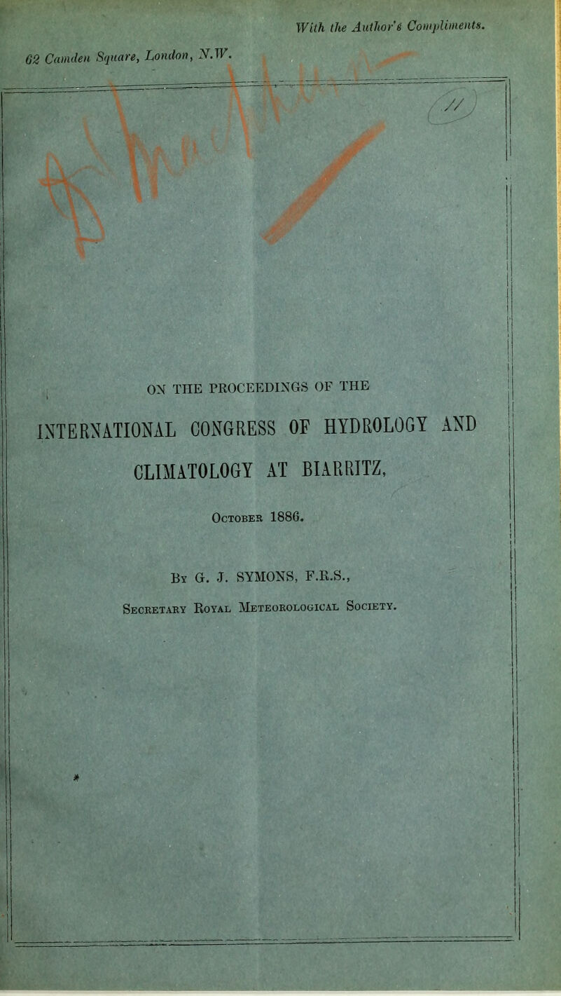 62 Camden Square, London, N.W. With the Author 6 Compliments ON THE PROCEEDINGS OF THE INTERNATIONAL CONGRESS OF HYDROLOGY AND CLIMATOLOGY AT BLVRRITZ, October 1886. By G. J. SYMONS, F.R.S., Secretary Royal METEOROLoaicAL Society.