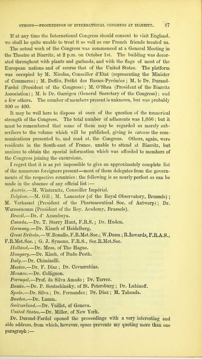 If at any time the International Congress should consent to -^ isit England, we shall be quite unable to treat it as well as our French friends treated us. The actual work of the Congress was commenced at a General Meeting in the Theatre at Biarritz, at 2 p.m. on October 1st. The building was decor- ated throughout with plants and garlands, and with the flags of most of the European nations and of course that of the United States. The platform was occupied by M. Nicolas, Conseiller d'Etat (representing the Minister of Commerce); M. Defies, Prefet des Basses-Pyrenees ; M. le Dr. Durand- Fardel (President of the Congress); M. O'Shea (President of the Biarritz Association); M. le Dr. Garrigou (General Secretary of the Congress); and a few others. The number of members present is unknown, but was probably 300 or 400. It may be well here to dispose at once of the question of the numerical strength of the Congress. The total number of adherents was 1,050 ; but it must be remembered that some of these may be regarded as merely sub- scribers to the volume which will be published, giving in extenso the com- munications presented to, and read at, the Congress. Others, again, were residents in the South-east of France, unable to attend at Biarritz, but anxious to obtain the special information which was afi'orded to members of the Congress joining the excursions. I regret that it is as yet impossible to give an approximately complete list of the numerous foreigners present—most of them delegates from the govern- ments of the respective countries: the following is as nearly perfect as can be made in the absence of any ofiicial list:— Aubtria.—M. Winternitz, Conseiller Imperial. Belgium.—M. Gill; M. Lancaster (of the Royal Observatory, Brussels) ; M. Verhassel (President of the Pharmaceutical Soc. of Antwerp); Dr. Warcosuomm (President of the Roy. Academy, Brussels). Brazil.—Dr. d' Azambuya. Canada.—Dr. T. Sterry Hunt, F.R.S.; Dr. Huden. Germany.—Dr. Kissch of Heidelberg. Great Britain.—W.Bomllo,F.B,.M.et.Boc.; W.Dunn ; R.Inwards, F.R.A.S,, F.R.Met.Soc.; G. J. Symons, F.R.S., Sec.R.Met.Soc. Holland.—Dr. Mess, of The Hague. Hungary.—Dr. Kisch, of Buda-Pesth. Italy.—Dr. ChiminelH. Mexico,—Dr. F. Diaz ; Dr. Covarrubias. Monaco.—Dr. ColUgnon. Portugal.—Prof, da Silva Amado; Dr. Tarrez. Russia.—Dr. P. Soutschinsky, of St. Petersburg ; Dr. Lubinoff. Spain.—Dr. Silva ; Dr. Fernandez; Dr. Diaz ; M. Taboada. Siveden.—Dr. Lamm. Switzerland.—Dr. Vuillet, of Geneva. United States.—Dr. Miller, of New York. Dr. Durand-Fardel opened the proceedings with a very interesting and able address, from which, however, space prevents my quoting more than one paragraph;—