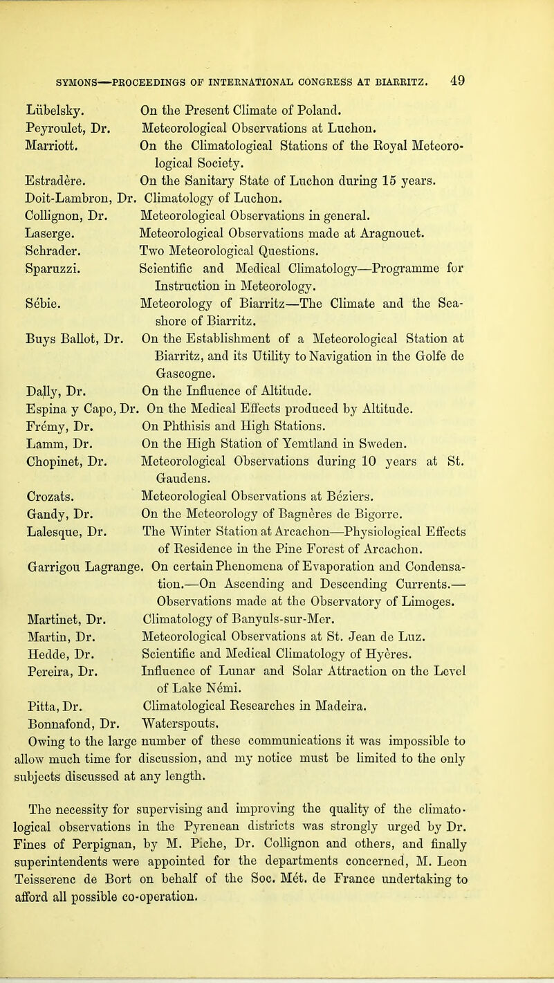 Liibelsky. On the Present Climate of Poland. Peyroulet, Dr. Meteorological Observations at Luchon. Marriott. On the Climatological Stations of the Royal Meteoro- logical Society. Estradere. On the Sanitary State of Luchon during 15 years. Doit-Lambron, Dr. Climatology of Luchon. Meteorological Observations in general. Meteorological Observations made at Aragnouet. Two Meteorological Questions. Scientific and Medical Climatology—Programme for Instruction in Meteorology. Meteorology of Biarritz—The Climate and the Sea- shore of Biarritz. On the Establishment of a Meteorological Station at Biarritz, and its Utility to Navigation in the Golfe de Gascogne. On the Influence of Altitude. On the Medical Effects produced by Altitude. On Phthisis and High Stations. On the High Station of Yemtland in Sweden. Meteorological Observations during 10 years at St. Gaudens. Meteorological Observations at Beziers. On the Meteorology of Bagneres de Bigorre. The Winter Station at Arcachon—Physiological Efiects of Residence in the Pine Forest of Arcachon. Garrigou Lagrange. On certain Phenomena of Evaporation and Condensa- tion.—On Ascending and Descending Currents.— Observations made at the Observatory of Limoges. Climatology of Banyuls-sur-Mer. Meteorological Observations at St. Jean de Luz. Scientific and Medical Climatology of Hyeres. Influence of Lunar and Solar Attraction on the Level of Lake Nemi. Climatological Researches in Madeira. Waterspouts. Owing to the large number of these communications it was impossible to allow much time for discussion, and my notice must be limited to the only subjects discussed at any length. The necessity for supervising and improving the quality of the climato- logical observations in the Pyrenean districts was strongly urged by Dr. Fines of Perpignan, by M. Piche, Dr. ColHgnon and others, and finally superintendents were appointed for the departments concerned, M. Leon Teisserenc de Bort on behalf of the Soc. Met. de France undertaking to afford all possible co-operation. CoUignon, Dr. Laserge. Schrader. Sparuzzi. Sebie. Buys Ballot, Dr. Dajly, Dr. Espina y Capo, Dr. Fremy, Dr. Lamm, Dr. Chopinet, Dr. Crozats. Gandy, Dr. Lalesque, Dr. Martinet, Dr. Martin, Dr. Hedde, Dr. Pereira, Dr. Pitta, Dr. Bonnafond, Dr.