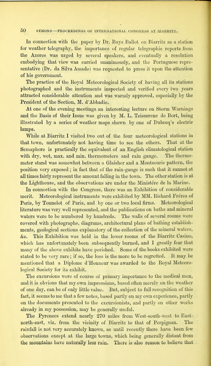 In connection with the paper Ly Dr. Buys Ballot on Biarritz as a station for weather telegraphy, the importance of regular telegraphic reports from the Azores was urged by several speakers, and eventually a resolution embodying that view was carried unanimously, and the Portuguese repre- sentative (Dr. da Silva Amado) was requested to press it upon the attention of his government. The practice of the Royal Meteorological Society of having all its stations photographed and the instruments inspected and verified every two years attracted considerable attention and was warmly approved, especially by the President of the Section, M. d'Abbadie. At one of the evening meetings an interesting lecture on Storm Warnings and the Basis of their Issue was given by M. L. Teisserenc de Bort, being illustrated by a series of weather maps shown by one of Dubosq's electric lamps. While at Biarritz I visited two out of the four meteorological stations in that town, unfortunately not having time to see the others. That at the Semaphore is practically the equivalent of an English climatological station with dry, wet, max. and min. thermometers and rain gauge. The thermo- meter stand was somewhat between a Glaisher and a Montsouris pattern, the position very exposed ; in fact that of the rain-gauge is such that it cannot at all times fairly represent the amount falling in the town. The other station is at the Lighthouse, and the observations are under the Ministere de la Marine. In connection with the Congress, there was an Exhibition of considerable inerit. Meteorological instruments were exhibited by MM. Richard Freres of Paris, by Tonnelot of Paris, and by one or two local firms. Meteorological literature was very well represented, and the publications on baths and mineral waters were to be numbered by hundreds. The walls of several rooms were covered with photographs, diagrams, architectural plans of bathing establish- ments, geological sections explanatory of the collection of the mineral waters, &c. This Exhibition was held in the lower rooms of the Biarritz Casino, which has unfortunately been subsequently burned, and I greatly fear that many of the above exhibits have perished. Some of the books exhibited were stated to be very rare; if so, the loss is the more to be regretted. It may be mentioned that a Diplome d'Honueur was awarded to the Royal Meteoro- logical Society for its exhibit. The excursions were of course of primary importance to the medical men, and it is obvious that my own impressions, based often merely on the weather of one day, can be of only little value. But, subject to full recognition of this fact, it seems to me that a few notes, based partly on my own experience, partly on the documents presented to the excursionists, and partly on other works already in my possession, may be generally useful. The Pyrenees extend nearly 270 miles from West-south-west to East- north-east, viz. from the vicinity of Biarritz to that of Pcrpig-uan, The rainfall is not very accurately known, as until recently there have been few observations except at the large towns, which being generally distant from the mountains have naturally less rain. There is also reason to believe that