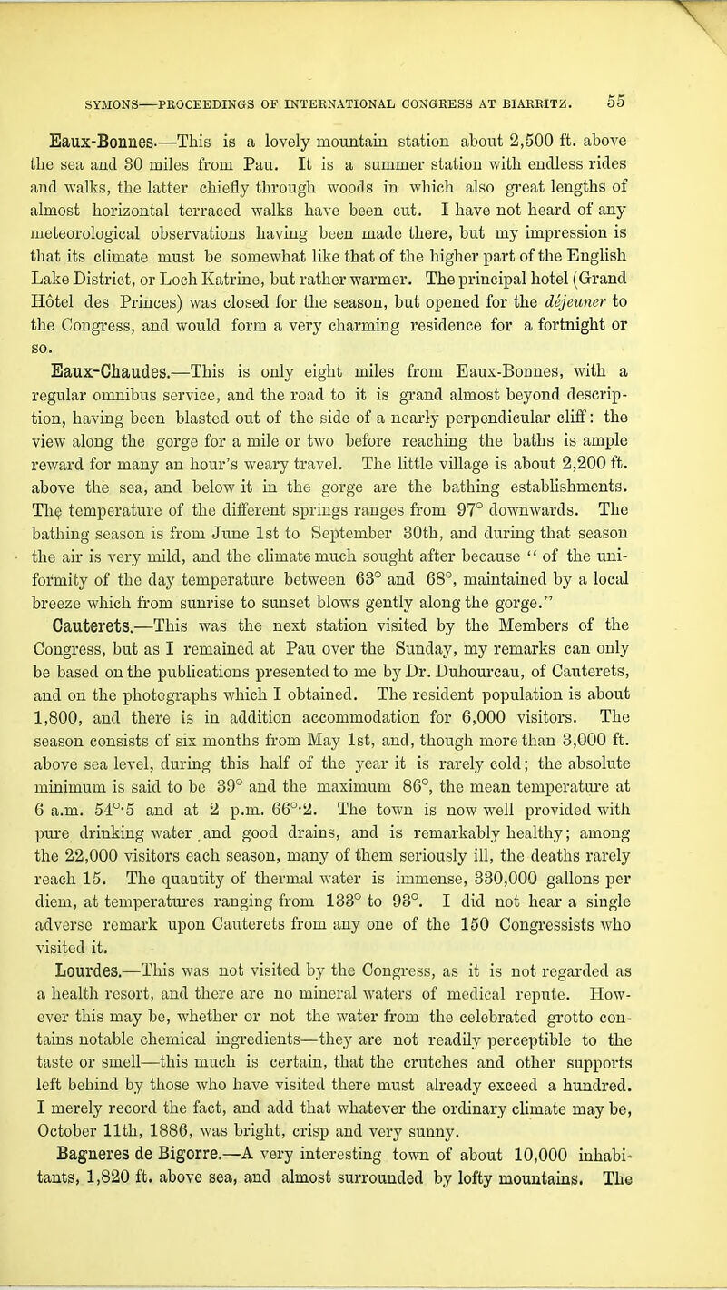 Eaux-Bonnes-—This is a lovely mountain station about 2,500 ft. above the sea and 30 miles from Pau. It is a summer station with endless rides and walks, the latter chiefly through woods in which also great lengths of almost horizontal terraced walks have been cut. I have not heard of any meteorological observations having been made there, but my impression is that its climate must be somewhat like that of the higher part of the English Lake District, or Loch Katrine, but rather warmer. The principal hotel (Grand Hotel des Princes) was closed for the season, but opened for the dejeuner to the Congress, and would form a very charming residence for a fortnight or so. Eaux-Chaudes.—This is only eight miles from Eaux-Bonnes, with a regular omnibus service, and the road to it is grand almost beyond descrip- tion, having been blasted out of the side of a nearly perpendicular cliff: the view along the gorge for a mile or two before reaching the baths is ample reward for many an hour's weary travel. The little village is about 2,200 ft. above the sea, and below it in the gorge are the bathing establishments. Th^ temperature of the different springs ranges from 97° downwards. The bathing season is from June 1st to September 30th, and during that season the air is very mild, and the climate much sought after because  of the uni- formity of the day temperature between 63° and 68°, maintained by a local breeze which from sunrise to sunset blows gently along the gorge. Cauterets.—This was the next station visited by the Members of the Congress, but as I remained at Pau over the Sunday, my remarks can only be based on the pubhcations presented to me by Dr. Duhourcau, of Cauterets, and on the photographs which I obtained. The resident population is about 1,800, and there is in addition accommodation for 6,000 visitors. The season consists of six months from May 1st, and, though more than 3,000 ft. above sea level, during this half of the year it is rarely cold; the absolute minimum is said to be 39° and the maximum 86°, the mean temperature at 6 a.m. 54°'5 and at 2 p.m. 66°*2. The town is now well provided with pure drinking water and good drains, and is remarkably healthy; among the 22,000 visitors each season, many of them seriously ill, the deaths rarely reach 15. The quantity of thermal water is immense, 330,000 gallons per diem, at temperatures ranging from 133° to 93°. I did not hear a single adverse remark upon Cauterets from any one of the 150 Congressists who visited it. Lourdes.—This was not visited by the Congress, as it is not regarded as a health resort, and there are no mineral waters of medical repute. How- ever this may be, whether or not the water from the celebrated grotto con- tains notable chemical ingredients—they are not readily perceptible to the taste or smell—this much is certain, that the crutches and other supports left behind by those who have visited there must already exceed a hundred. I merely record the fact, and add that whatever the ordinary climate may be, October 11th, 1886, was bright, crisp and very sunny. Bagneres de Bigorre.—A very interesting town of about 10,000 inhabi- tants, 1,820 ft. above sea, and almost surrounded by lofty mountains. The