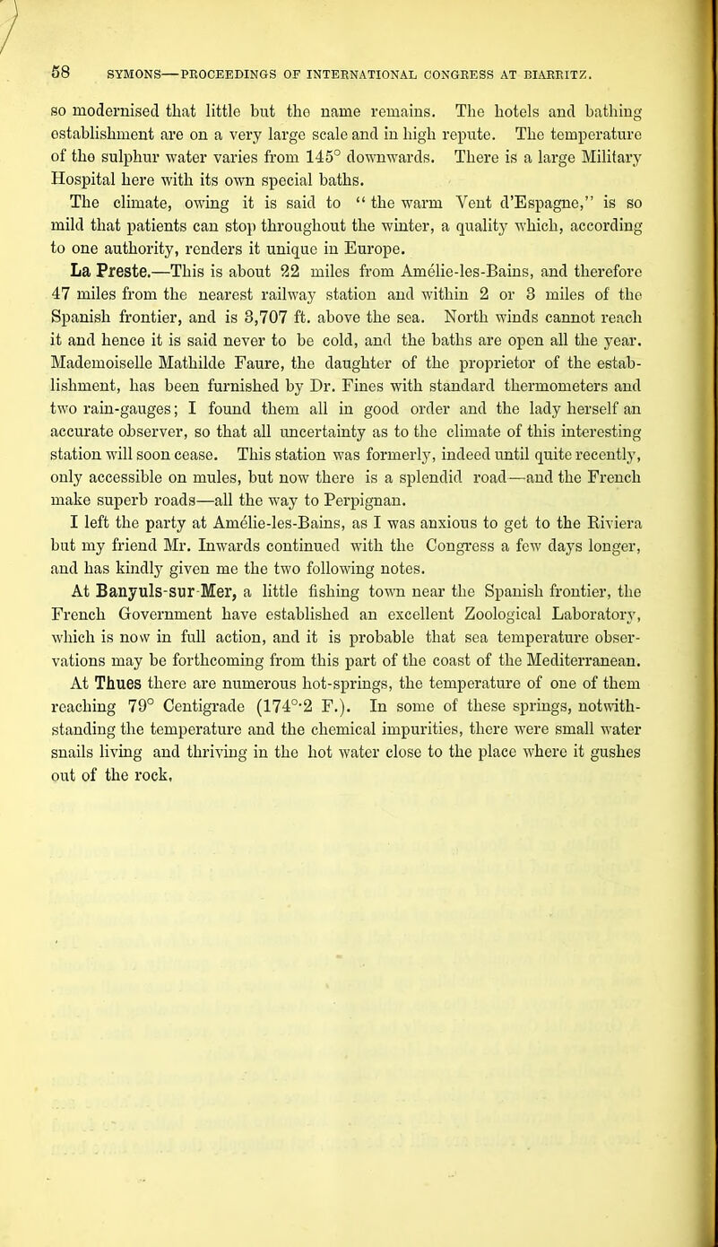 SO modernised that little but the name remains. The hotels and bathing establishment are on a very large scale and in high repute. The temperature of the sulphur water varies from 145° downwards. There is a large Military Hospital here with its own special baths. The climate, owing it is said to  the warm Vent d'Espagne, is so mild that patients can stop throughout the winter, a quality which, according to one authority, renders it unique in Europe. La Preste.—This is about 22 miles from Amelie-les-Bains, and therefore 47 miles from the nearest railway station and within 2 or 3 miles of the Spanish frontier, and is 3,707 ft. above the sea. North winds cannot reach it and hence it is said never to be cold, and the baths are open all the year. Mademoiselle Mathilde Faure, the daughter of the proprietor of the estab- lishment, has been furnished by Dr. Fines with standard thermometers and two rain-gauges; I found them all in good order and the lady herself an accurate observer, so that all uncertainty as to the climate of this interesting station will soon cease. This station was formerly, indeed until quite recently, only accessible on mules, but now there is a splendid road—and the French make superb roads—all the way to Perpignan. I left the party at Amelie-les-Bains, as I was anxious to get to the Riviera but my friend Mr. Inwards continued with the Congress a few days longer, and has kindly given me the two following notes. At Banyuls-sur-Mer, a little fishing town near the Spanish frontier, the French Government have established an excellent Zoological Laboratory, which is now in full action, and it is probable that sea temperature obser- vations may be forthcoming from this part of the coast of the Mediterranean. At Thues there are numerous hot-springs, the temperature of one of them reaching 79° Centigrade (174°-2 F.). In some of these springs, notwith- standing the temperature and the chemical impurities, there were small water snails living and thriving in the hot Avater close to the place where it gushes out of the rock,