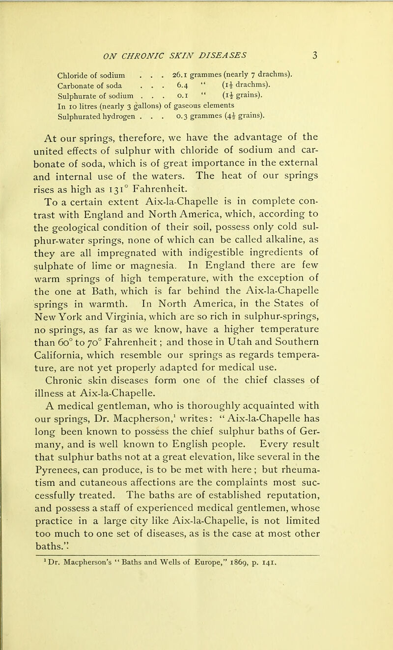 Chloride of sodium . . . 26.1 grammes (nearly 7 drachms). Carbonate of soda ... 6.4  drachms). Sulphurate of sodium ... O.i  (I-J-grains). In 10 litres (nearly 3 gallons) of gaseous elements Sulphurated hydrogen . . . 0.3 grammes (4^ grains). At our springs, therefore, we have the advantage of the united effects of sulphur with chloride of sodium and car- bonate of soda, which is of great importance in the external and internal use of the waters. The heat of our springs rises as high as 131° Fahrenheit. To a certain extent Aix-la-Chapelle is in complete con- trast with England and North America, which, according to the geological condition of their soil, possess only cold sul- phur-water springs, none of which can be called alkaline, as they are all impregnated with indigestible ingredients of sulphate of lime or magnesia. In England there are few warm springs of high temperature, with the exception of the one at Bath, which is far behind the Aix-la-Chapelle springs in warmth. In North America, in the States of New York and Virginia, which are so rich in sulphur-springs, no springs, as far as we know, have a higher temperature than 60° to 70° Fahrenheit; and those in Utah and Southern California, which resemble our springs as regards tempera- ture, are not yet properly adapted for medical use. Chronic skin diseases form one of the chief classes of illness at Aix-la-Chapelle. A medical gentleman, who is thoroughly acquainted with our springs, Dr. Macpherson,' writes: Aix-la-Chapelle has long been known to possess the chief sulphur baths of Ger- many, and is well known to English people. Every result that sulphur baths not at a great elevation, like several in the Pyrenees, can produce, is to be met with here ; but rheuma- tism and cutaneous affections are the complaints most suc- cessfully treated. The baths are of established reputation, and possess a staff of experienced medical gentlemen, whose practice in a large city like Aix-la-Chapelle, is not limited too much to one set of diseases, as is the case at most other baths.'' ' Dr. Macpherson's  Baths and Wells of Europe, 1869, p. 141.