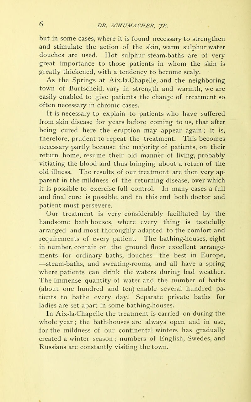 but in some cases, where it is found necessary to strengthen and stimulate the action of the skin, warm sulphur-water douches are used. Hot sulphur steam-baths are of very- great importance to those patients in whom the skin is greatly thickened, with a tendency to become scaly. As the Springs at Aix-la-Chapelle, and the neighboring town of Burtscheid, vary in strength and warmth, we are easily enabled to give patients the change of treatment so often necessary in chronic cases. It is necessary to explain to patients who have suffered from skin disease for years before coming to us, that after being cured here the eruption may appear again; it is, therefore, prudent to repeat the treatment. This becomes necessary partly because the majority of patients, on their return home, resume their old manner of living, probably vitiating the blood and thus bringing about a return of the old illness. The results of our treatment are then very ap- parent in the mildness of the returning disease, over which it is possible to exercise full control. In many cases a full and final cure is possible, and to this end both doctor and patient must persevere. Our treatment is very considerably facilitated by the handsome bath-houses, where every thing is tastefully arranged and most thoroughly adapted to the comfort and requirements of every patient. The bathing-houses, eight in number, contain on the ground floor excellent arrange- ments for ordinary baths, douches—the best in Europe, —steam-baths, and sweating-rooms, and all have a spring where patients can drink the waters during bad weather. The immense quantity of water and the number of baths (about one hundred and ten) enable several hundred pa- tients to bathe every day. Separate private baths for ladies are set apart in some bathing-houses. In Aix-la-Chapelle the treatment is carried on during the whole year ; the bath-houses are always open and in use, for the mildness of our continental winters has gradually created a winter season ; numbers of English, Swedes, and Russians are constantly visiting the town.