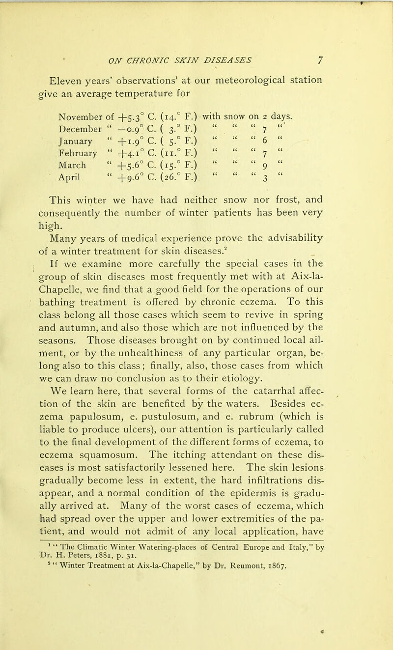 Eleven years' observations' at our meteorological station give an average temperature for November of +5.3° C. (14.° F.) with snow on 2 days. December  —0.9° C. ( 3.° F.) January  +1.9° C. ( 5.° F.) February  +4.1° C. (ii.° F.) March  +5.6° C. (15.° F.) April  +9.6° C. (26.° F.) This winter we have had neither snow nor frost, and consequently the number of winter patients has been very high. Many years of medical experience prove the advisability of a winter treatment for skin diseases.' If we examine more carefully the special cases in the group of skin diseases most frequently met with at Aix-la- Chapelle, we find that a good field for the operations of our bathing treatment is offered by chronic eczema. To this class belong all those cases which seem to revive in spring and autumn, and also those which are not influenced by the seasons. Those diseases brought on by continued local ail- ment, or by the unhealthiness of any particular organ, be- long also to this class; finally, also, those cases from which we can draw no conclusion as to their etiology. We learn here, that several forms of the catarrhal affec- tion of the skin are benefited by the waters. Besides ec- zema papulosum, e. pustulosum, and e. rubrum (which is liable to produce ulcers), our attention is particularly called to the final development of the different forms of eczema, to eczema squamosum. The itching attendant on these dis- eases is most satisfactorily lessened here. The skin lesions gradually become less in extent, the hard infiltrations dis- appear, and a normal condition of the epidermis is gradu- ally arrived at. Many of the worst cases of eczema, which had spread over the upper and lower extremities of the pa- tient, and would not admit of any local application, have '  The Climatic Winter Watering-places of Central Europe and Italy, by Dr. H. Peters, i88i, p. 31.  Winter Treatment at Aix-la-Chapelle, by Dr. Reumont, 1867. «