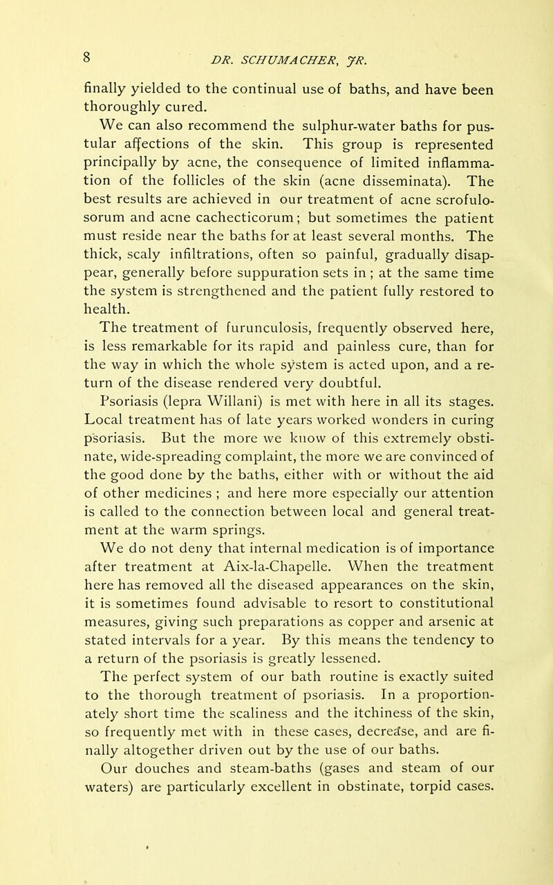 finally yielded to the continual use of baths, and have been thoroughly cured. We can also recommend the sulphur-water baths for pus- tular affections of the skin. This group is represented principally by acne, the consequence of limited inflamma- tion of the follicles of the skin (acne disseminata). The best results are achieved in our treatment of acne scrofulo- sorum and acne cachecticorum; but sometimes the patient must reside near the baths for at least several months. The thick, scaly infiltrations, often so painful, gradually disap- pear, generally before suppuration sets in ; at the same time the system is strengthened and the patient fully restored to health. The treatment of furunculosis, frequently observed here, is less remarkable for its rapid and painless cure, than for the way in which the whole system is acted upon, and a re- turn of the disease rendered very doubtful. Psoriasis (lepra Willani) is met with here in all its stages. Local treatment has of late years worked wonders in curing psoriasis. But the more we know of this extremely obsti- nate, wide-spreading complaint, the more we are convinced of the good done by the baths, either with or without the aid of other medicines ; and here more especially our attention is called to the connection between local and general treat- ment at the warm springs. We do not deny that internal medication is of importance after treatment at Aix-la-Chapelle. When the treatment here has removed all the diseased appearances on the skin, it is sometimes found advisable to resort to constitutional measures, giving such preparations as copper and arsenic at stated intervals for a year. By this means the tendency to a return of the psoriasis is greatly lessened. The perfect system of our bath routine is exactly suited to the thorough treatment of psoriasis. In a proportion- ately short time the scaliness and the itchiness of the skin, so frequently met with in these cases, decrease, and are fi- nally altogether driven out by the use of our baths. Our douches and steam-baths (gases and steam of our waters) are particularly excellent in obstinate, torpid cases.