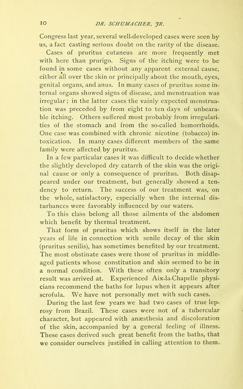 Congress last year, several well-developed cases were seen by us, a fact casting serious doubt on the rarity of the disease. Cases of pruritus cutaneus are more frequently met with here than prurigo. Signs of the itching were to be found in some cases without any apparent external cause, either all over the skin or principally about the mouth, eyes, genital organs, and anus. In many cases of pruritus some in- ternal organs showed signs of disease, and menstruation was irregular; in the latter cases the vainly expected menstrua- tion was preceded by from eight to ten days of unbeara- ble itching. Others suffered most probably from irregulari- ties of the stomach and from the so-called hemorrhoids. One case was combined with chronic nicotine (tobacco) in- toxication. In many cases different members of the same family were affected by pruritus. In a few particular cases it was difficult to decide whether the slightly developed dry catarrh of the skin was the origi- nal cause or only a consequence of pruritus. Both disap- peared under our treatment, but generally showed a ten- dency to return. The success of our treatment was, on the whole, satisfactory, especially when the internal dis- turbances were favorably influenced by our waters. To this class belong all those ailments of the abdomen which benefit by thermal treatment. That form of pruritus which shows itself in the later years of life in connection with senile decay of the skin (pruritus senilis), has sometimes benefited by our treatment. The most obstinate cases were those of pruritus in middle- aged patients whose constitution and skin seemed to be in a normal condition. With these often only a transitory result was arrived at. Experienced Aix-la-Chapelle physi- cians recommend the baths for lupus when it appears after scrofula. We have not personally met with such cases. During the last few years we had two cases of true lep- rosy from Brazil. These cases were not of a tubercular character, but appeared with anaesthesia and discoloration of the skin, accompanied by a general feeling of illness. These cases derived such great benefit from the baths, that we consider ourselves justified in calling attention to them.