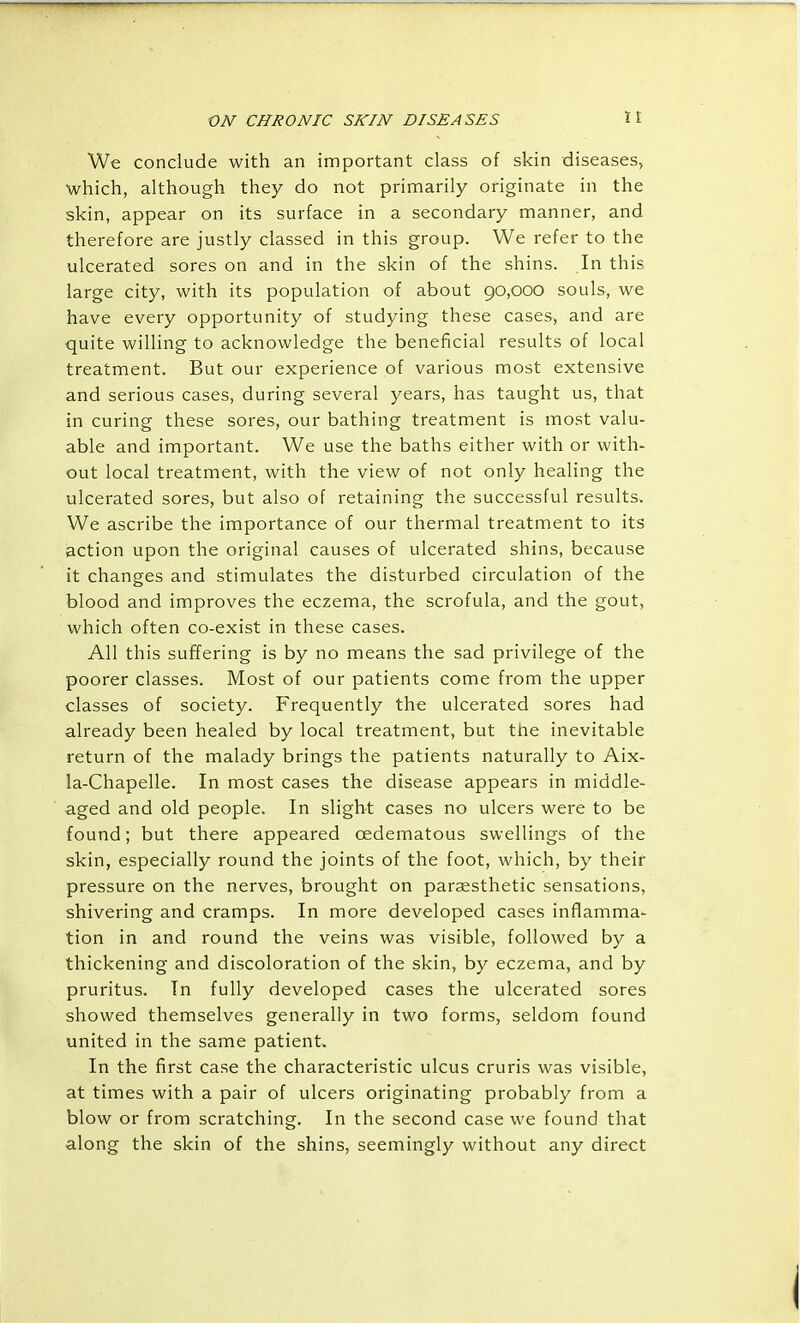 We conclude with an important class of skin diseases, which, although they do not primarily originate in the skin, appear on its surface in a secondary manner, and therefore are justly classed in this group. We refer to the ulcerated sores on and in the skin of the shins. In this large city, with its population of about 90,000 souls, we have every opportunity of studying these cases, and are quite willing to acknowledge the beneficial results of local treatment. But our experience of various most extensive and serious cases, during several years, has taught us, that in curing these sores, our bathing treatment is most valu- able and important. We use the baths either with or with- out local treatment, with the view of not only healing the ulcerated sores, but also of retaining the successful results. We ascribe the importance of our thermal treatment to its action upon the original causes of ulcerated shins, because it changes and stimulates the disturbed circulation of the blood and improves the eczema, the scrofula, and the gout, which often co-exist in these cases. All this suffering is by no means the sad privilege of the poorer classes. Most of our patients come from the upper classes of society. Frequently the ulcerated sores had already been healed by local treatment, but the inevitable return of the malady brings the patients naturally to Aix- la-Chapelle. In most cases the disease appears in middle- aged and old people. In slight cases no ulcers were to be found; but there appeared oedematous swellings of the skin, especially round the joints of the foot, which, by their pressure on the nerves, brought on paresthetic sensations, shivering and cramps. In more developed cases inflamma- tion in and round the veins was visible, followed by a thickening and discoloration of the skin, by eczema, and by pruritus. In fully developed cases the ulcerated sores showed themselves generally in two forms, seldom found united in the same patient. In the first case the characteristic ulcus cruris was visible, at times with a pair of ulcers originating probably from a blow or from scratching. In the second case we found that along the skin of the shins, seemingly without any direct