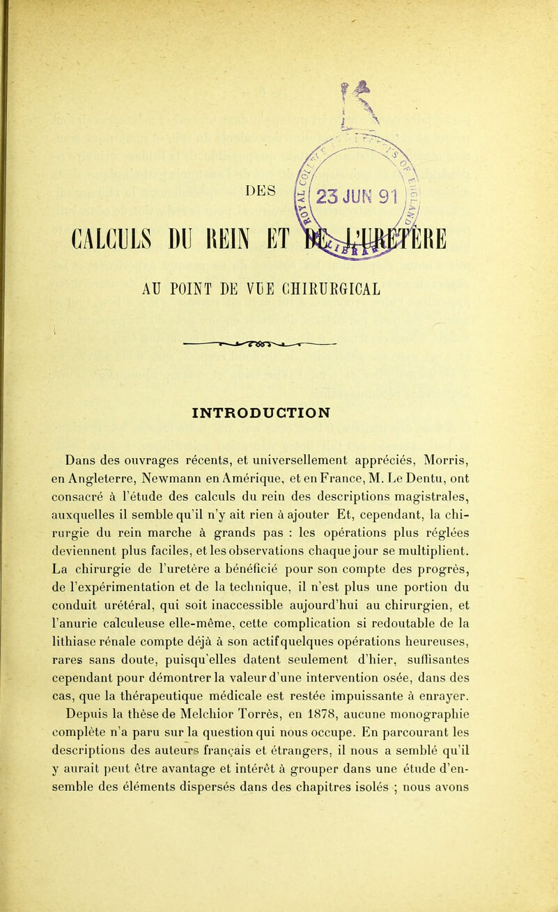 INTRODUCTION Dans des ouvrages récents, et universellement appréciés, Morris, en Angleterre, Newmann en Amérique, et en France, M. Le Dentu, ont consacré à l'étude des calculs du rein des descriptions magistrales, auxquelles il semble qu'il n'y ait rien à ajouter Et, cependant, la chi- rurgie du rein marche à grands pas : les opérations plus réglées deviennent plus faciles, et les observations chaque jour se multiplient. La chirurgie de l'uretère a bénéficié pour son compte des progrès, de l'expérimentation et de la technique, il n'est plus une portion du conduit urétéral, qui soit inaccessible aujourd'hui au chirurgien, et l'anurie calculeuse elle-même, cette complication si redoutable de la lithiase rénale compte déjà à son actif quelques opérations heureuses, rares sans doute, puisqu'elles datent seulement d'hier, suffisantes cependant pour démontrer la valeur d'une intervention osée, dans des cas, que la thérapeutique médicale est restée impuissante à enrayer. Depuis la thèse de Melchior Torrès, en 1878, aucune monographie complète n'a paru sur la question qui nous occupe. En parcourant les descriptions des auteurs français et étrangers, il nous a semblé qu'il y aurait peut être avantage et intérêt à grouper dans une étude d'en- semble des éléments dispersés dans des chapitres isolés ; nous avons