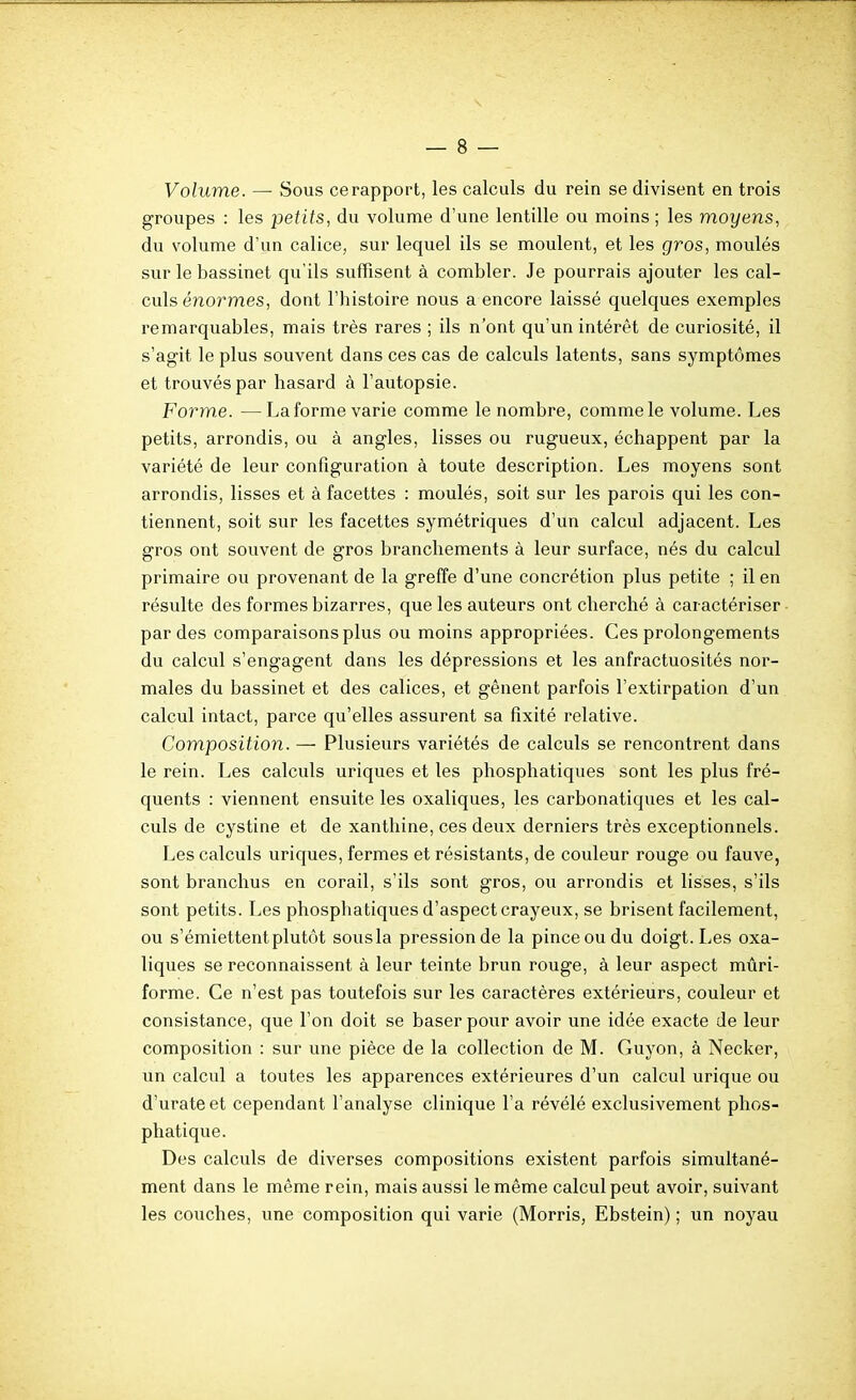 Volume. — Sous ce rapport, les calculs du rein se divisent en trois groupes : les petits, du volunae d'une lentille ou moins ; les moyens, du volume d'un calice, sur lequel ils se moulent, et les gros, moulés sur le bassinet qu'ils suffisent à combler. Je pourrais ajouter les cal- culs énormes, dont l'histoire nous a encore laissé quelques exemples remarquables, mais très rares ; ils n'ont qu'un intérêt de curiosité, il s'agit le plus souvent dans ces cas de calculs latents, sans symptômes et trouvés par hasard à l'autopsie. Form.e. —Laforme varie comme le nombre, comme le volume. Les petits, arrondis, ou à angles, lisses ou rugueux, échappent par la variété de leur configuration à toute description. Les moyens sont arrondis, lisses et à facettes : moulés, soit sur les parois qui les con- tiennent, soit sur les facettes symétriques d'un calcul adjacent. Les gros ont souvent de gros branchements à leur surface, nés du calcul primaire ou provenant de la greffe d'une concrétion plus petite ; il en résulte des formes bizarres, que les auteurs ont cherché à caractériser par des comparaisons plus ou moins appropriées. Ces prolongements du calcul s'engagent dans les dépressions et les anfractuosités nor- males du bassinet et des calices, et gênent parfois l'extirpation d'un calcul intact, parce qu'elles assurent sa fixité relative. Composition. — Plusieurs variétés de calculs se rencontrent dans le rein. Les calculs uriques et les phosphatiques sont les plus fré- quents : viennent ensuite les oxaliques, les carbonatiques et les cal- culs de cystine et de xanthine, ces deux derniers très exceptionnels. Les calculs uriques, fermes et résistants, de couleur rouge ou fauve, sont branchus en corail, s'ils sont gros, ou arrondis et lisses, s'ils sont petits. Les phosphatiques d'aspect crayeux, se brisent facilement, ou s'émiettentplutôt sousla pression de la pince ou du doigt. Les oxa- liques se reconnaissent à leur teinte brun rouge, à leur aspect mûri- forme. Ce n'est pas toutefois sur les caractères extérieurs, couleur et consistance, que l'on doit se baser pour avoir une idée exacte de leur composition : sur une pièce de la collection de M. Guyon, à Necker, un calcul a toutes les apparences extérieures d'un calcul urique ou d'urateet cependant l'analyse clinique l'a révélé exclusivement phos- phatique. Des calculs de diverses compositions existent parfois simultané- ment dans le même rein, mais aussi le même calcul peut avoir, suivant les couches, une composition qui varie (Morris, Ebstein) ; un noyau