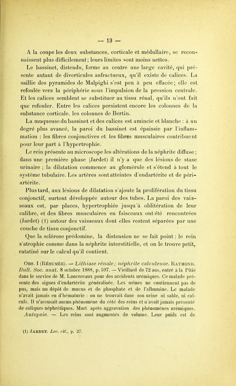 A la coupe les deux substances, corticale et médullaire, se recon- naissent plus difficilement ; leurs limites sont moins nettes. Le bassinet, distendu, forme au centre une large cavité, qui pré- sente autant de diverticules anfractueux, qu'il existe de calices. La saillie des pyramides de Malpighi s'est peu à peu effacée ; elle est refoulée vers la périphérie sous l'impulsion de la pression centrale. Et les calices semblent se substituer au tissu rénal, qu'ils n'ont fait que refouler. Entre les calices persistent encore les colonnes de la substance corticale, les colonnes de Bertin. La muqueuse du bassinet et des calices est amincie et blanche : à un degré plus avancé, la paroi du bassinet est épaissie par l'inflam- mation : les fibres conjonctives et les fibres musculaires contribuent pour leur part à l'hypertrophie. Le rein présente au microscope les altérations de la néphrite diffuse ; dans une première phase (Jardet) il n'y a que des lésions de stase urinaire ; la dilatation commence au glomérule et s'étend à tout le système tubulaire. Les artères sont atteintes d'endartérite et de péri- artérite. Plus tard, aux lésions de dilatation s'ajoute la prolifération du tissu conjonctif, surtout développée autour des tubes. La paroi des vais- seaux est, par places, hypertrophiée jusqu'à oblitération de leur calibre, et des fibres musculaires en faisceaux ont été rencontrées (Jardet) (1) autour des vaisseaux dont elles restent séparées par une couche de tissu conjonctif. Que la sclérose prédomine, la distension ne se fait point : le rein s'atrophie comme dans la néphrite interstitielle, et on le trouve petit, ratatiné sur le calcul qu'il contient. Obs. I (RÉSUMÉE). — Lithiase rénale; néphrite calculeuse. Raymond. Bull. Soc. anat. 8 octobre 1888, p. 597. —Vieillard de 72 ans, entré à la Pitié dans le service de M. Lancereaux pour des accidents urémiques. Ce malade pré- sente des signes d'endartérite généralisée. Les urines ne contiennent pas de pus, mais un dépôt de mucus et de phosphate et de l'albumine. Le malade n'avait jamais eu d'iiématurle : on ne trouvait dans son urine ni sable, ni cal- culs. Il n'accusait aucun phénomène du coté des reins et n'avait jamais présenté de coliques néphrétiques. Mort après aggravation des phénomènes urémiques. Autopsie. — Les reins sont augmentés de volume. Leur poids est de (1) Jaedet. Loc. cit., p. 27.