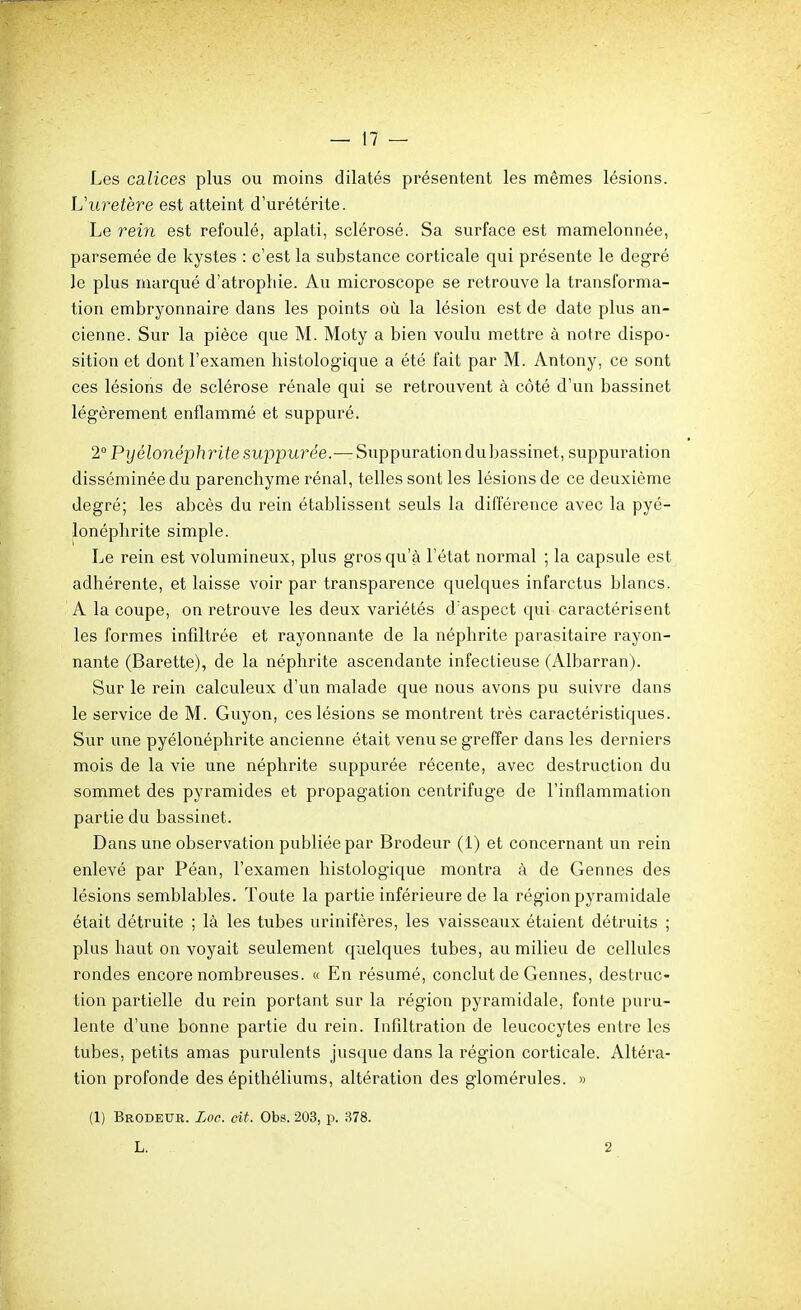 Les calices plus ou moins dilatés présentent les mêmes lésions. Uuretère est atteint d'urétérite. Le rein est refoulé, aplati, sclérosé. Sa surface est mamelonnée, parsemée de kystes : c'est la substance corticale qui présente le degré le plus marqué d'atroptiie. Au microscope se retrouve la transforma- tion embryonnaire dans les points où la lésion est de date plus an- cienne. Sur la pièce que M. Moty a bien voulu mettre à notre dispo- sition et dont l'examen histologique a été fait par M. Antony, ce sont ces lésions de sclérose rénale qui se retrouvent à côté d'un bassinet légèrement enflammé et suppuré. 2° Pyélonéphritesuppurée.— Suppuration du bassinet, suppuration disséminée du parenchyme rénal, telles sont les lésions de ce deuxième degré; les abcès du rein établissent seuls la différence avec la pyé- lonéphrite simple. Le rein est volumineux, plus gros qu'à l'état normal ; la capsule est adhérente, et laisse voir par transparence quelques infarctus blancs. A la coupe, on retrouve les deux variétés d'aspect qui caractérisent les formes infiltrée et rayonnante de la néphrite parasitaire rayon- nante (Barette), de la néphrite ascendante infectieuse (Albarran). Sur le rein calculeux d'un malade que nous avons pu suivre dans le service de M. Guyon, ces lésions se montrent très caractéristiques. Sur une pyélonéphrite ancienne était venu se greffer dans les derniers mois de la vie une néphrite suppurée récente, avec destruction du sommet des pyramides et propagation centrifuge de l'inflammation partie du bassinet. Dans une observation publiée par Brodeur (1) et concernant un rein enlevé par Péan, l'examen histologique montra à de Gennes des lésions semblables. Toute la partie inférieure de la région pyramidale était détruite ; là les tubes urinifères, les vaisseaux étaient détruits ; plus haut on voyait seulement quelques tubes, au milieu de cellules rondes encore nombreuses. « En résumé, conclut de Gennes, destruc- tion partielle du rein portant sur la région pyramidale, fonte puru- lente d'une bonne partie du rein. Infiltration de leucocytes entre les tubes, petits amas purulents jusque dans la région corticale. Altéra- tion profonde des épithéliums, altération des glomérules. » (1) Brodeur. Loc. cit. Obs. 203, p. 878. L. 2