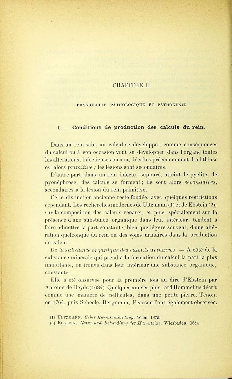 PHYSIOLOGIE PATHOLOGIQUE ET PATHOGÉNIE I. — Conditions de production des calculs du rein. Dans un rein sain, un calcul se développe ; comme conséquences du calcul ou à son occasion vont se développer dans l'organe toutes les altérations, infectieuses ou non, décrites précédemment. La lithiase est alors primitive ; les lésions sont secondaires. D'autre part, dans un rein infecté, suppuré, atteint de pyélite, de pyonéphrose, des calculs se forment ; ils sont alors secondaires, secondaires à la lésion du rein primitive. Cette distinction ancienne reste fondée, avec quelques restrictions cependant. Les recherches modernes de Ultzmann (1) et de Ebstein (2), sur la composition des calculs rénaux, et plus spécialement sur la présence d'une substance organique dans leur intérieur, tendent à faire admettre la part constante, bien que légère souvent, d'une alté- ration quelconque du rein ou des voies urinaires dans la production du calcul. De la substance organique des calculs urinaires. — A côté de la substance minérale qui prend à la formation du calcul la part la plus importante, on trouve dans leur intérieur une substance organique, constante. Elle a été observée pour la première fois au dire d'Ebstein par Antoine de IIeyde(1684). Quelques années plus tard Rommelius décrit comme une manière de pellicules, dans une petite pierre. Tenon, en 1764, puis Scheele, Bergmann, Pearson l'ont également observée. (1) Ultzmann. Ueher Har7istei7ibiMu7it/. Wien, 1875. (2) Ebstein. JVatur und Hohandlung der Hamsteine. Wiesbaden, 1884.