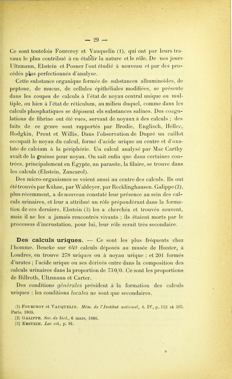 Ce sont toutefois Fourcroy et Vauquelin (1), qui ont par leurs tra- vaux le plus contribué à en établir la nature et le rôle. De nos jours Ultzmann, Ebstein et Posner l'ont étudié à nouveau et par des pro- cédés pkis perfectionnés d'analyse. Cette substance organique formée de substances albuminoïdes, de peptone, de mucus, de cellules épithéliales modifiées, se présente dans les coupes de calculs à l'état de noyau central unique ou mul- tiple, ou bien à l'état de réticulum, au milieu duquel, comme dans les calculs phosphatiques se déposent els substances salines. Des coagu- lations de fibrine ont été vues, servant de noyaux à des calculs ; des faits de ce genre sont rapportés par Brodie, Englisch, Heller, Hodgkin, Prout et Willis. Dans l'observation de Dupré un caillot occupait le noyau du calcul, formé d'acide urique au centre et d'oxa- late de calcium à la périphérie. Un calcul analysé par Mac Carthy avait de la graisse pour noyau. On sait enfin que dans certaines con- trées, principalement en Egypte, un parasite, la filaire, se trouve dans les,calculs (Ebstein, Zancarol). Des micro-organismes se voient aussi au centre des calculs. Ils ont ététrouvéspar Kiihne, par Waldeyer, par Recklinghausen. Galippe(2), plus récemment, a de nouveau constaté leur présence au sein des cal- culs urinaires, et leur a attribué un rôle prépondérant dans la forma- tion de ces derniers. Ebstein (3) les a cherchés et trouvés souvent, mais il ne les a jamais rencontrés vivants ; ils étaient morts par le processus d'incrustation, pour lui, leur rôle serait très secondaire. Des calculs uriques. — Ce sont les plus fréquents chez l'homme. Beneke sur 649 calculs déposés au musée de Hunter, à Londres, en trouve 278 uriques ou à noyau urique ; et 201 formés d'urates ; l'acide urique ou ses dérivés entre dans la composition des calculs urinaires dans la proportion de 73 0/0. Ce sont les proportions de Billroth, Ultzmann et Carter. Des conditions générales président à la formation des calculs uriques : les conditions locales ne sont que secondaires. (1) FouECEOY et Vauquelin. Mém. de Vlmtitut jiatlonal, t. IV, p. 112 et 395. Paris, 1803. . (2) Galippe. Soc. de bioL, 6 mars, 188(j. (3) Ebstein. Loe cit., p. 91.