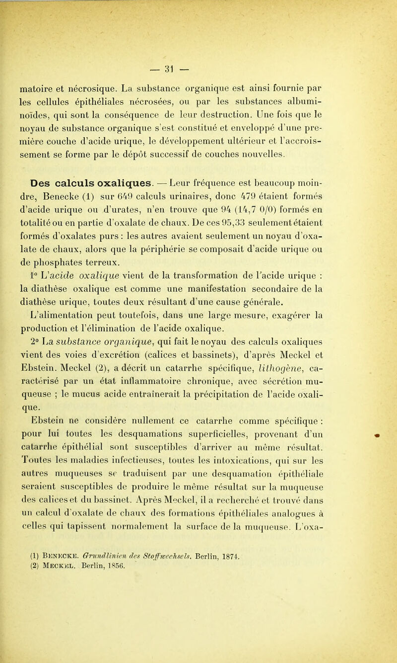 matoire et nécrosique. La substance organique est ainsi fournie par les cellules épithéliales nécrosées, ou par les substances albumi- noïdes, qui sont la conséquence de leur destruction. Une fois que le noyau de substance organique s'est constitué et enveloppé d'une pre- mière couche d'acide urique, le développement ultérieur et l'accrois- sement se forme par le dépôt successif de couches nouvelles. Des calculs oxaliques. —Leur fréquence est beaucoup moin- dre, Benecke (1) sur G4!) calculs urinaires, donc 479 étaient formés d'acide urique ou d'urates, n'en trouve que 94 (14,7 0/0) formés en totalité ou en partie d'oxalate de chaux. De ces 95,33 seulement étaient formés d'oxalates purs : les autres avaient seulement un noyau d'oxa- late de chaux, alors que la périphérie se composait d'acide urique ou de phosphates terreux. i' L'acide oxalique vient de la transformation de l'acide urique : la diathèse oxalique est comme une manifestation secondaire de la diathèse urique, toutes deux résultant d'une cause générale. L'alimentation peut toutefois, dans une large mesure, exagérer la production et l'élimination de l'acide oxalique. 2 La substance organique, qui fait le noyau des calculs oxaliques vient des voies d'excrétion (calices et bassinets), d'après Meckel et Ebstein. Meckel (2), a décrit un catarrhe spécifique, lithogène, ca- ractérisé par un état inflammatoire chronique, avec sécrétion mu- queuse ; le mucus acide entraînerait la précipitation de l'acide oxali- que. Ebstein ne considère nullement ce catarrhe comme spécifique : pour lui toutes les desquamations superficielles, provenant d'un catarrhe épithélial sont susceptibles d'arriver au même résultat. Toutes les maladies infectieuses, toutes les intoxications, qui sur les auti-es muqueuses se traduisent par une desquamation épithéliale seraient susceptibles de produire le même résultat sur la muqueuse des calices et du bassinet. Après Meckel, il a recherché et trouvé dans un calcul d'oxalate de chaux des formations épithéliales analogues à celles qui tapissent normalement la surface de la mucjueuse. L'oxa- (1) Benkcke. Grundlinicji des Stoff-ivecTiseli. Berlin, 1874. (2) Meckkl. Berlin, 1 R.5(!.