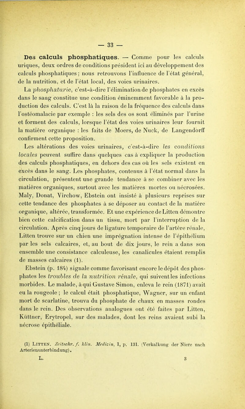 Des calculs phosphatiques. — Comme pour les calculs uriques, deux ordres de conditions président ici au développement des calculs phosphatiques ; nous retrouvons l'influence de l'état général, de la nutrition, et de l'état local, des voies urinaires. La phosphaturie, c'est-à-dire l'élimination de phosphates en excès dans le sang constitue une condition éminemment favorable à la pro- duction des calculs. C'est là la raison de la fréquence des calculs dans l'ostéomalacie par exemple : les sels des os sont éliminés par l'urine et forment des calculs, lorsque l'état des voies urinaires leur fournit la matière organique : les faits de Moers, de Nuck, de Langendorfî conRrment cette proposition. Les altérations des voies urinaires, c'est-à-dire les conditions locales peuvent suffire dans quelques cas à expliquer la production des calculs phosphatiques, en dehors des cas où les sels existent en excès dans le sang. Les phosphates, contenus à l'état normal dans la circulation, présentent une grande tendance à se combiner avec les matières organiques, surtout avec les matières mortes ou nécrosées. Maly, Donat, Virchow, Ebstein ont insisté à plusieurs reprises sur cette tendance des phosphates à se déposer au contact de la matière organique, altérée, transformée. Et une expérience de Litten démontre bien cette calcification dans un tissu, mort par l'interruption de la circulation. Après cinq jours de ligature temporaire de l'artère rénale, Litten trouve sur vin chien une imprégnation intense de l'épithélium par les sels calcaires, et, au bout de dix jours, le rein a dans son ensemble une consistance calculeuse, les canalicules étaient remplis de masses calcaires (1). Ebstein (p. 184) signale comme favorisant encore le dépôt des phos- phates les troubles de la nut7ntion rénale, qui suivent les infections morbides. Le malade, à qui Gustave Simon, enleva le rein (1871) avait eu la rougeole ; le calcul était phosphatique, Wagner, sur un enfant mort de scarlatine, trouva du phosphate de chaux en masses rondes dans le rein. Des observations analogues ont été faites par Litten, Kiïttner, Erytropel, sur des malades, dont les reins avaient subi la nécrose épithéliale. (1) Litten. Zeitschr.f. Idin. Medkin, 1, p. 131. {Verkalkung der Niere iiach Arterienunterbindung). L. 3