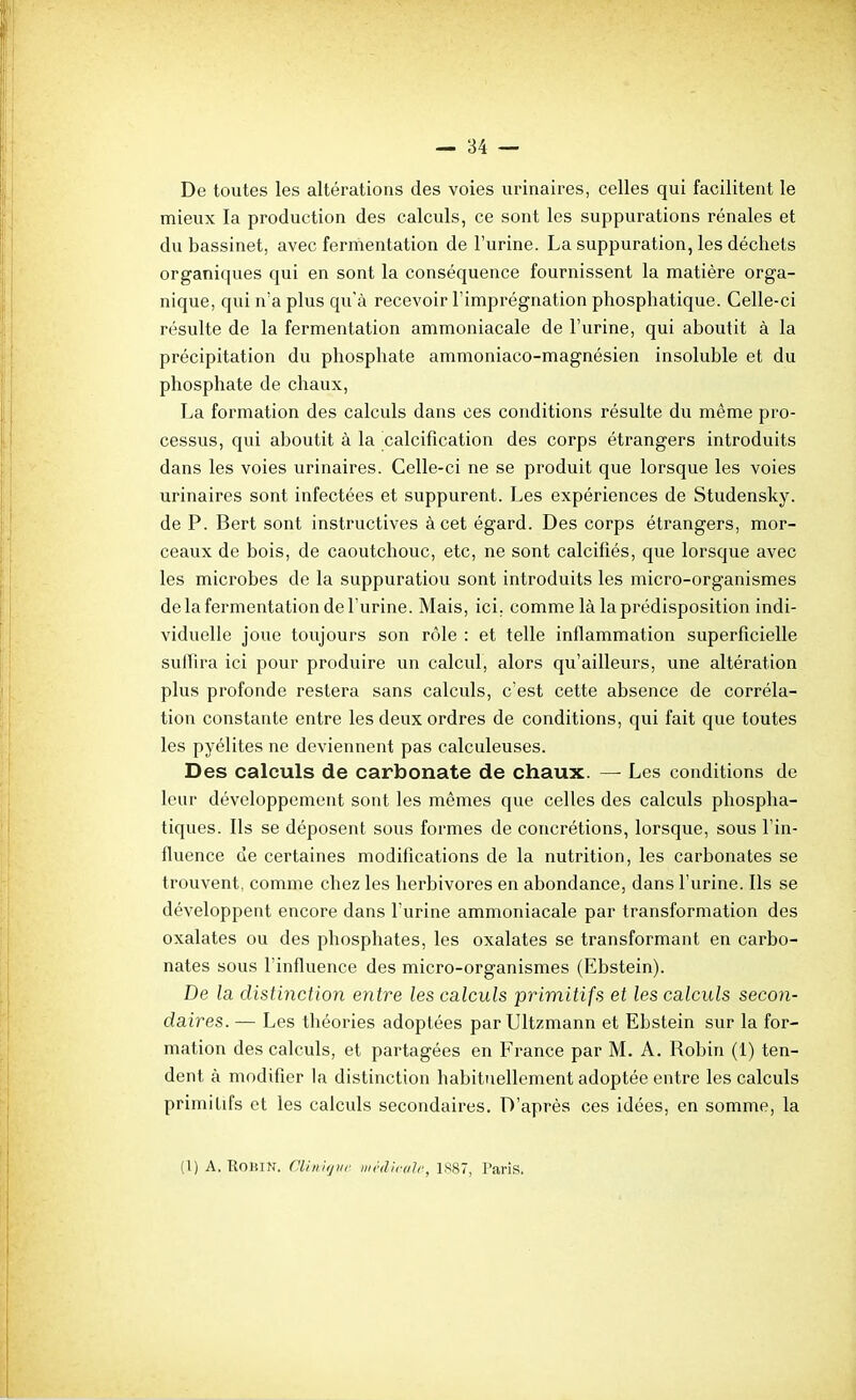 De toutes les altérations des voies iirinaires, celles qui facilitent le mieux la production des calculs, ce sont les suppurations rénales et du bassinet, avec fermentation de l'urine. La suppuration, les déchets organiques qui en sont la conséquence fournissent la matière orga- nique, qui n'a plus qu'à recevoir l'imprégnation phosphatique. Celle-ci résulte de la fermentation ammoniacale de l'urine, qui aboutit à la précipitation du phosphate ammoniaco-magnésien insoluble et du phosphate de chaux, La formation des calculs dans ces conditions résulte du même pro- cessus, qui aboutit à la calcification des corps étrangers introduits dans les voies urinaires. Celle-ci ne se produit que lorsque les voies urinaires sont infectées et suppurent. Les expériences de Studensky. de P. Bert sont instructives à cet égard. Des corps étrangers, mor- ceaux de bois, de caoutchouc, etc, ne sont calcifiés, que lorsque avec les microbes de la suppuration sont introduits les micro-organismes de la fermentation de l'urine. Mais, ici. comme là la prédisposition indi- viduelle joue toujours son rôle : et telle inflammation superficielle suffira ici pour produire un calcul, alors qu'ailleurs, une altération plus profonde restera sans calculs, c'est cette absence de corréla- tion constante entre les deux ordres de conditions, qui fait que toutes les pyélites ne deviennent pas calculeuses. Des calculs de carbonate de chaux. — Les conditions de leur développement sont les mêmes que celles des calculs phospha- tiques. Ils se déposent sous formes de concrétions, lorsque, sous l'in- fluence de certaines modifications de la nutrition, les carbonates se trouvent, comme chez les herbivores en abondance, dans l'urine. Ils se développent encore dans l urine ammoniacale par transformation des oxalates ou des phosphates, les oxalates se transformant en carbo- nates sous l'influence des micro-organismes (Ebstein). De la distinction entre les calculs primitifs et les calculs secon- daires. — Les théories adoptées par Ultzmann et Ebstein sur la for- mation des calculs, et partagées en France par M. A. Robin (i) ten- dent à modifier la distinction habituellement adoptée entre les calculs primilifs et les calculs secondaires. D'après ces idées, en somme, la (1) A. RoiUN. niinjfjiir ijK'ilirtdr, 1887, Paris.