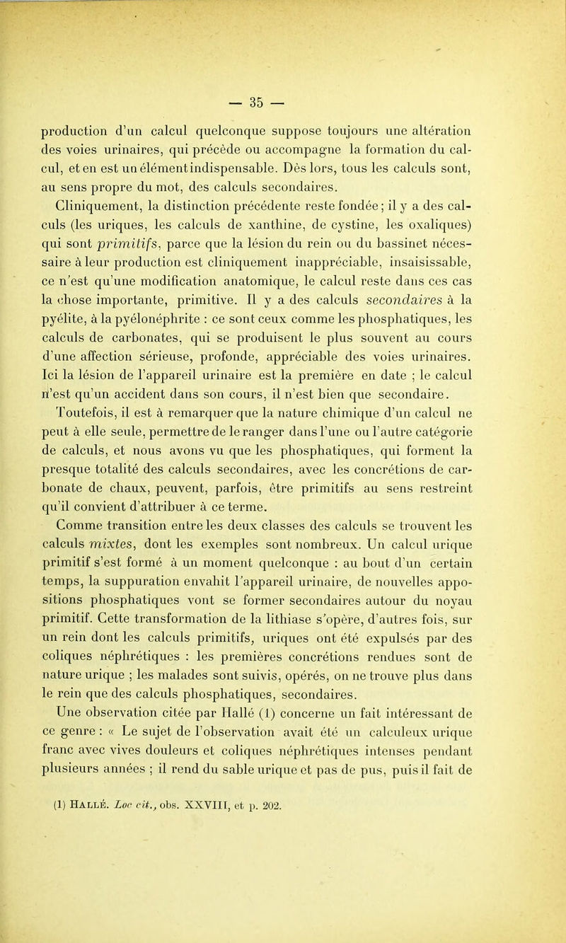 production d'un calcul quelconque suppose toujours une altération des voies urinaires, qui précède ou accompagne la formation du cal- cul, et en est unélémentindispensable. Dès lors, tous les calculs sont, au sens propre du mot, des calculs secondaires. Cliniquement, la distinction précédente reste fondée ; il y a des cal- culs (les uriques, les calculs de xanthine, de cystine, les oxaliques) qui sont primitifs, parce que la lésion du rein ou du bassinet néces- saire à leur production est cliniquement inappréciable, insaisissable, ce n'est qu'une modification anatomique, le calcul reste dans ces cas la chose importante, primitive. Il y a des calculs secondaires à la pyélite, à la pyélonéplirite : ce sont ceux comme les phosphatiques, les calculs de carbonates, qui se produisent le plus souvent au cours d'une affection sérieuse, profonde, appréciable des voies urinaires. Ici la lésion de l'appareil urinaire est la première en date ; le calcul m'est qu'un accident dans son cours, il n'est bien que secondaire. Toutefois, il est à remarquer que la nature chimique d'un calcul ne peut à elle seule, permettre de le ranger dans l'une ou l'autre catégorie de calculs, et nous avons vu que les phosphatiques, qui forment la presque totalité des calculs secondaires, avec les concrétions de car- bonate de chaux, peuvent, parfois, être primitifs au sens restreint qu'il convient d'attribuer à ce terme. Comme transition entre les deux classes des calculs se trouvent les calculs mixtes, dont les exemples sont nombreux. Un calcul urique primitif s'est formé à un moment quelconque : au bout d'un certain temps, la suppuration envahit l'appareil urinaire, de nouvelles appo- sitions phosphatiques vont se former secondaires autour du noyau primitif. Cette transformation de la lithiase s'opère, d'autres fois, sur un rein dont les calculs primitifs, uriques ont été expulsés par des coliques néphrétiques : les premières concrétions rendues sont de nature urique ; les malades sont suivis, opérés, on ne trouve plus dans le rein que des calculs phosphatiques, secondaires. Une observation citée par Hallé (1) concerne un fait intéressant de ce genre : « Le sujet de l'observation avait été un calculeux urique franc avec vives douleurs et cohques néphrétiques intenses pendant plusieurs années ; il rend du sable urique et pas de pus, puis il fait de (1) Hallé. Loc cit., obs. XXVIII, et p. 202.