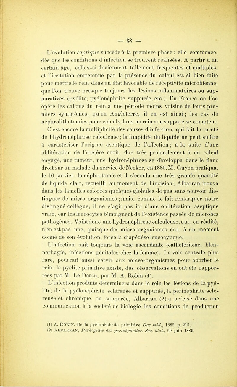 L'évolution septique succède à la première phase ; elle commence, dès que les conditions d'infection se trouvent réalisées. A partir d'un certain âge, celles-ci deviennent tellement fréquentes et multiples, et l'irritation entretenue par la présence du calcul est si bien faite pour mettre le rein dans un état favorable de réceptivité microbienne, que l'on trouve presque toujours les lésions inflammatoires ou sup- puratives (pyélite, pyélonéphrite suppurée, etc.). En France où l'on opère les calculs du rein à une période moins voisine de leurs pre- miers symptômes, qu'en Angleterre, il en est ainsi ; les cas de néplirolithotomies pour calculs dans un rein non suppuré se comptent. C'est encore la multiplicité des causes d'infection, qui fait la rareté de l'hydronéphrose calculeuse ; la limpidité du liquide ne peut suffire à caractériser l'origine aseptique de l'affection ; à la suite d'une oblitération de l'uretère droit, due très probablement à un calcul engagé, une tumeur, une hydronéphrose se développa dans le flanc droit sur un malade du service deNecker, en 1889. M. Guyon pratiqua, le 16 janvier, la néphrotomie et il s'écoula une très grande quantité de liquide clair, recueilli au moment de l'incision ; Albarran trouva dans les lamelles colorées quelques globules de pus sans pouvoir dis- tinguer de micro-organismes ;mais, comme le fait remarquer notre distingué collègue, il ne s'agit pas ici d'une oblitération aseptique vraie, car les leucocytes témoignent de l'existence passée de microbes pathogènes. Voilà donc une hydronéphrose calculeuse, qui, en réalité, n'en est pas une, puisque des micro-organismes ont, à un moment donné de son évolution, forcé la diapédèseleucocytique. L'infection suit toujours la voie ascendante (cathétérisme, blen- norhagie, infections génitales chez la femme). La voie centrale plus rare, pourrait aussi servir aux micro-organismes pour aborber le rein ; la pyélite primitive existe, des observations en ont été rappor- tées par M. Le Dentu, par M. A. Robin (1). L'infection produite déterminera dans le rein les lésions de la pyé- lite, de la pyélonéphrite scléreuse et suppurée, la périnéphrite sclé- reuse et chronique, ou suppurée, Albarran (2) a précisé dans une communication à la société de biologie les conditions de production (1) A. Robin. De la pyélonéphrite primitive Gaz méd., 1886, p. 215. (2) Albarran. Pathogénie des 2}éri>iéphrites. Soc. hiol, 29 juin 1889.