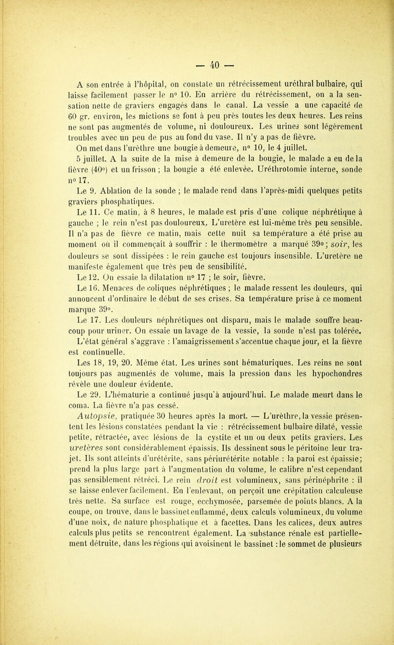 A son entrée à l'hôpital, on constate un rétrécissement uréthral bulbaire, qui laisse facilement passer le n 10. En arrière du rétrécissement, on a la sen- sation nette de graviers engagés dans le canal. La vessie a une capacité de 60 gr. environ, les mictions se font à peu près toutes les deux heures. Les reins ne sont pas augmentés de volume, ni douloureux. Les urines sont légèrement troubles avec un peu de pus au fond du vase. Il n'y a pas de fièvre. On met dans l'urèthre une bougie à demeure, n« 10, le 4 juillet. 5 juillet. A la suite de la mise à demeure de la bougie, le malade a eu de la lièvre (40°) et un frisson ; la bougie a été enlevée. Urélhrotomie interne, sonde no 17. Le 9. Ablation de la sonde ; le malade rend dans l'après-midi quelques petits graviers pliosphatiques. Le 11. Ce matin, à 8 heures, le malade est pris d'une colique néphrétique à gauche ; le rein n'est pas douloureux. L'uretère est lui-même très peu sensible. Il n'a pas de fièvre ce matin, mais cette nuit sa température a été prise au moment où il commençait à souffrir : le thermomètre a marqué 39»; soir, les douleurs se sont dissipées : le rein gauche est toujours insensible. L'uretère ne manifeste également que très peu de sensibilité. Le 12. On essaie la dilatation n» 17 ; le soir, fièvre. Le 16. Menaces de coliques néphrétiques ; le malade ressent les douleurs, qui annoncent d'ordinaire le début de ses crises. Sa température prise à ce moment marque 39°. Le 17. Les douleurs néphrétiques ont disparu, mais le malade souffre beau- coup pour uriner. On essaie un lavage de la vessie, la sonde n'est pas tolérée. L'état général s'aggrave : l'amaigrissement s'accentue chaque jour, et la fièvre est continuelle. Les 18, 19, 20. Même état. Les urines sont hématuriques. Les reins ne sont toujours pas augmentés de volume, mais la pression dans les hypochondres révèle une douleur évidente. Le 29. L'hématurie a continué jusqu'à aujourd'hui. Le malade meurt dans le coma. La fièvre n'a pas cessé. Autopsie, pratiquée 30 heures après la mort. — L'urèthre, la vessie présen- tent les lésions constatées pendant la vie : rétrécissement bulbaire dilaté, vessie petite, rétractée, avec lésions de la cystite et un ou deux petits graviers. Les uretères sont considérablement épaissis. Ils dessinent sous le péritoine leur tra- jet. Ils sont atteints d'urétérite, sans périurétérite notable : la paroi est épaissie; prend la plus large part à l'augmentation du volume, le calibre n'est cependant pas sensiblement rétréci. Le rein droit est volumineux, sans périnéphrite : il se laisse enlever facilement. En l'enlevant, on perçoit une crépitation calculeuse très nette. Sa surface est rouge, ecchymosée, parsemée de points blancs. A la coupe, on trouve, dans le bassinetenfiammé, deux calculs volumineux, du volume d'une noix, de nature phosphatique et à facettes. Dans les calices, deux autres calculs plus petits se rencontrent également. La substance rénale est partielle- ment détruite, dans les régions qui avoisinent le bassinet :1e sommet de plusieurs