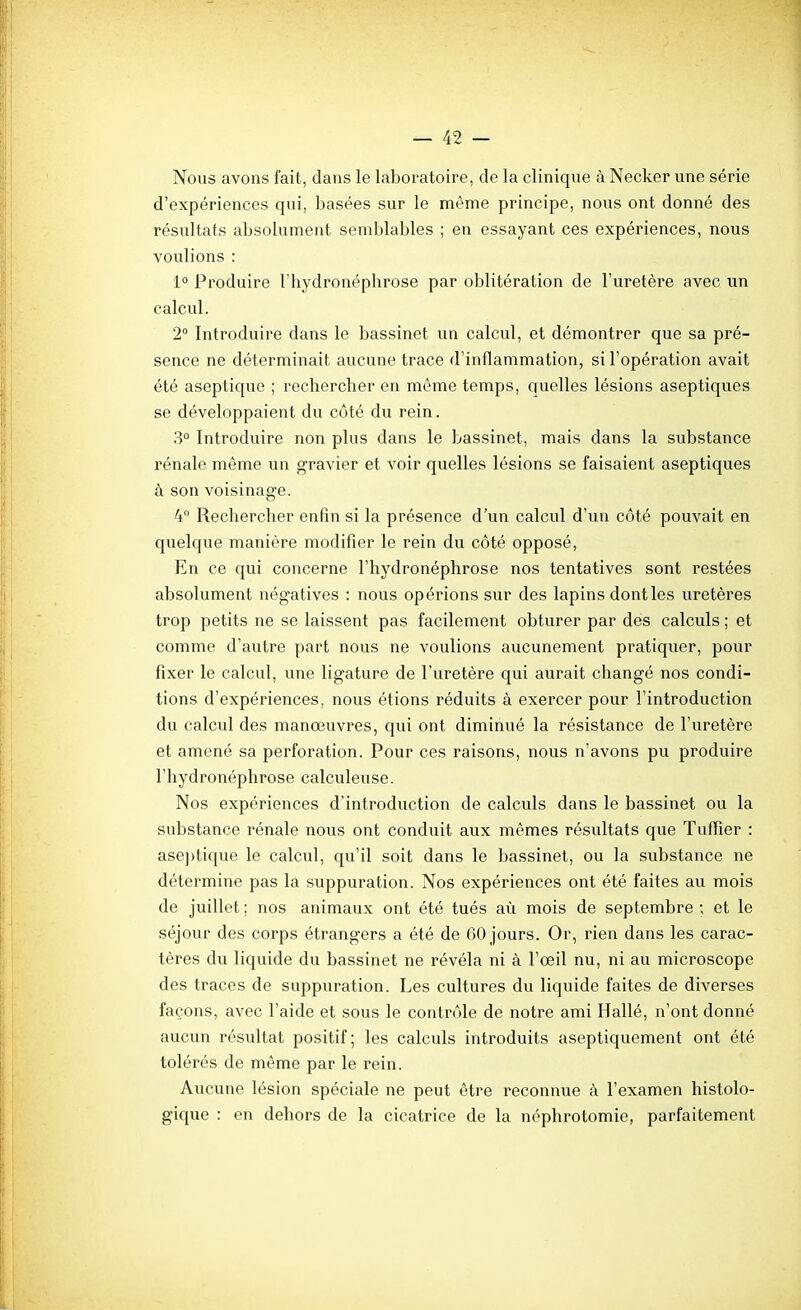 Nous avons fait, dans le laboratoire, de la clinique à Necker une série d'expériences qui, basées sur le même principe, nous ont donné des résultats absolument semblables ; en essayant ces expériences, nous voulions : 1° Produire l'hydronéphrose par oblitération de l'uretère avec un calcul. 2° Introduire dans le bassinet un calcul, et démontrer que sa pré- sence ne déterminait aucune trace d'inflammation, si l'opération avait été aseptique ; rechercher en même temps, quelles lésions aseptiques se développaient du côté du rein. 3° Introduire non plus dans le bassinet, mais dans la substance rénale même un gravier et voir quelles lésions se faisaient aseptiques à son voisinage. 4° Rechercher enfin si la présence d'un calcul d'un côté pouvait en quelque manière modifier le rein du côté opposé. En ce qui concerne l'hydronéphrose nos tentatives sont restées absolument négatives : nous opérions sur des lapins dont les uretères trop petits ne se laissent pas facilement obturer par des calculs ; et comme d'autre part nous ne voulions aucunement pratiquer, pour fixer le calcul, une ligature de l'uretère qui aurait changé nos condi- tions d'expériences, nous étions réduits à exercer pour l'introduction du calcul des manœuvres, qui ont diminué la résistance de l'uretère et amené sa perforation. Pour ces raisons, nous n'avons pu produire l'hydronéphrose calculeuse. Nos expériences d'introduction de calculs dans le bassinet ou la substance rénale nous ont conduit aux mêmes résultats que Tuflier : ase])tique le calcul, qu'il soit dans le bassinet, ou la substance ne détermine pas la suppuration. Nos expériences ont été faites au mois de juillet ; nos animaux ont été tués aù mois de septembre ; et le séjour des corps étrangers a été de 60 jours. Or, rien dans les carac- tères du liquide du bassinet ne révéla ni à l'œil nu, ni au microscope des traces de suppuration. Les cultures du liquide faites de diverses façons, avec l'aide et sous le contrôle de notre ami Hallé, n'ont donné aucun résultat positif; les calculs introduits aseptiquement ont été tolérés de même par le rein. Aucune lésion spéciale ne peut être reconnue à l'examen histolo- gique : en dehors de la cicatrice de la néphrotomie, parfaitement